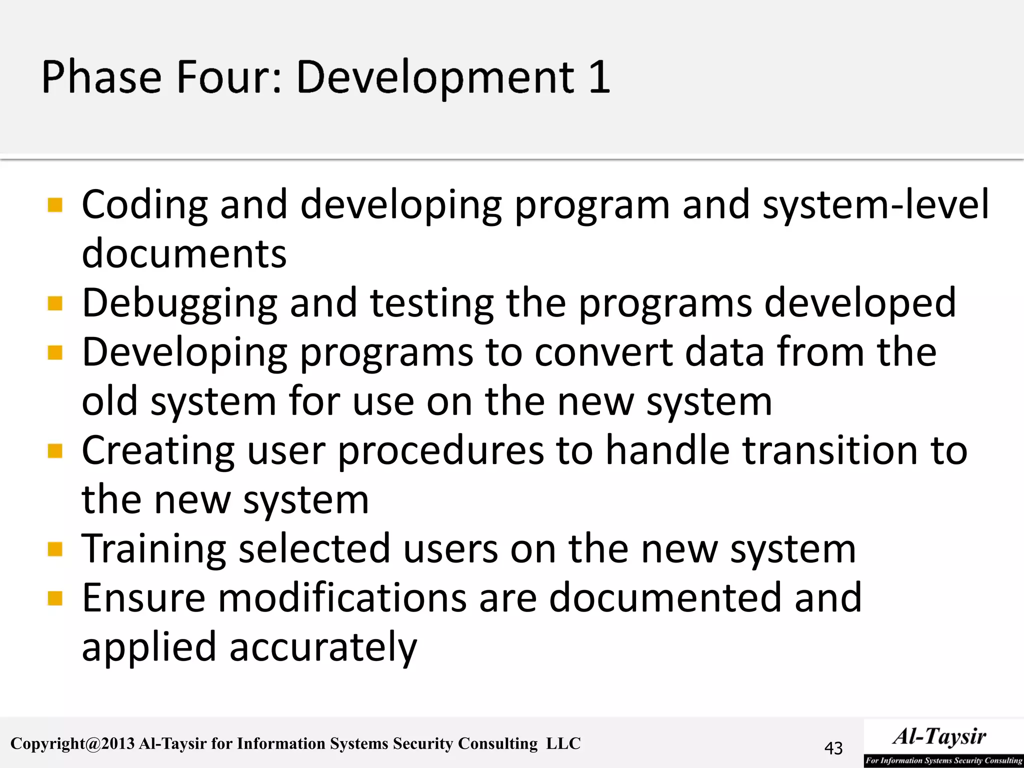 Copyright@2013 Al-Taysir for Information Systems Security Consulting LLC
 Coding and developing program and system-level
documents
 Debugging and testing the programs developed
 Developing programs to convert data from the
old system for use on the new system
 Creating user procedures to handle transition to
the new system
 Training selected users on the new system
 Ensure modifications are documented and
applied accurately
43
 
