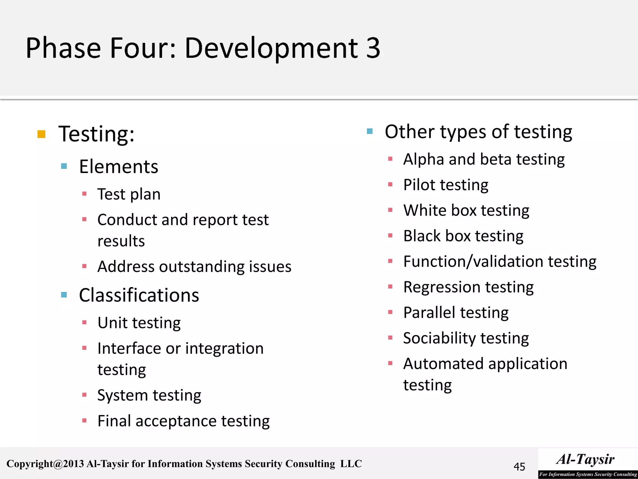 Copyright@2013 Al-Taysir for Information Systems Security Consulting LLC
 Testing:
 Elements
▪ Test plan
▪ Conduct and report test
results
▪ Address outstanding issues
 Classifications
▪ Unit testing
▪ Interface or integration
testing
▪ System testing
▪ Final acceptance testing
 Other types of testing
▪ Alpha and beta testing
▪ Pilot testing
▪ White box testing
▪ Black box testing
▪ Function/validation testing
▪ Regression testing
▪ Parallel testing
▪ Sociability testing
▪ Automated application
testing
45
 