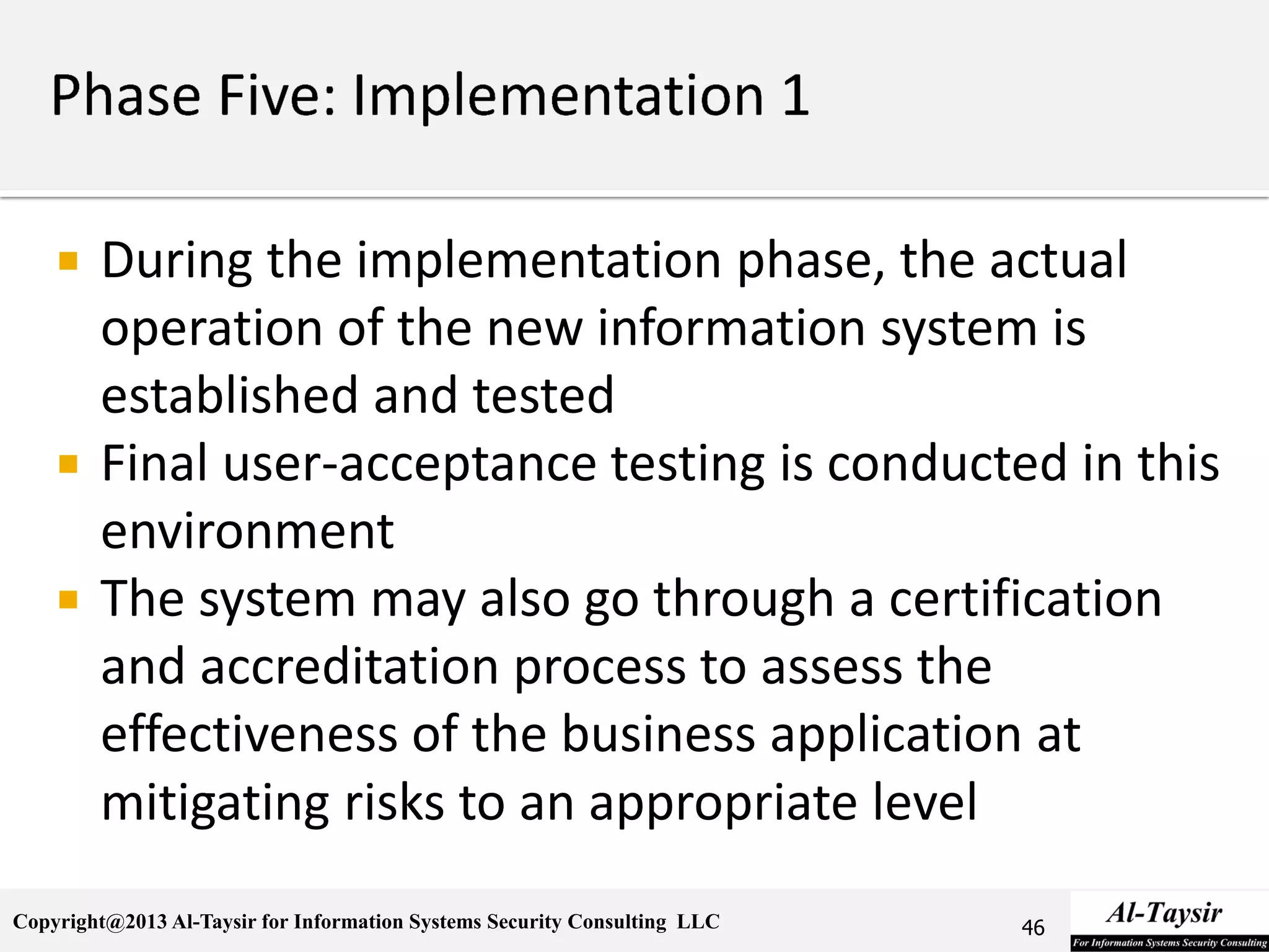 Copyright@2013 Al-Taysir for Information Systems Security Consulting LLC
 During the implementation phase, the actual
operation of the new information system is
established and tested
 Final user-acceptance testing is conducted in this
environment
 The system may also go through a certification
and accreditation process to assess the
effectiveness of the business application at
mitigating risks to an appropriate level
46
 