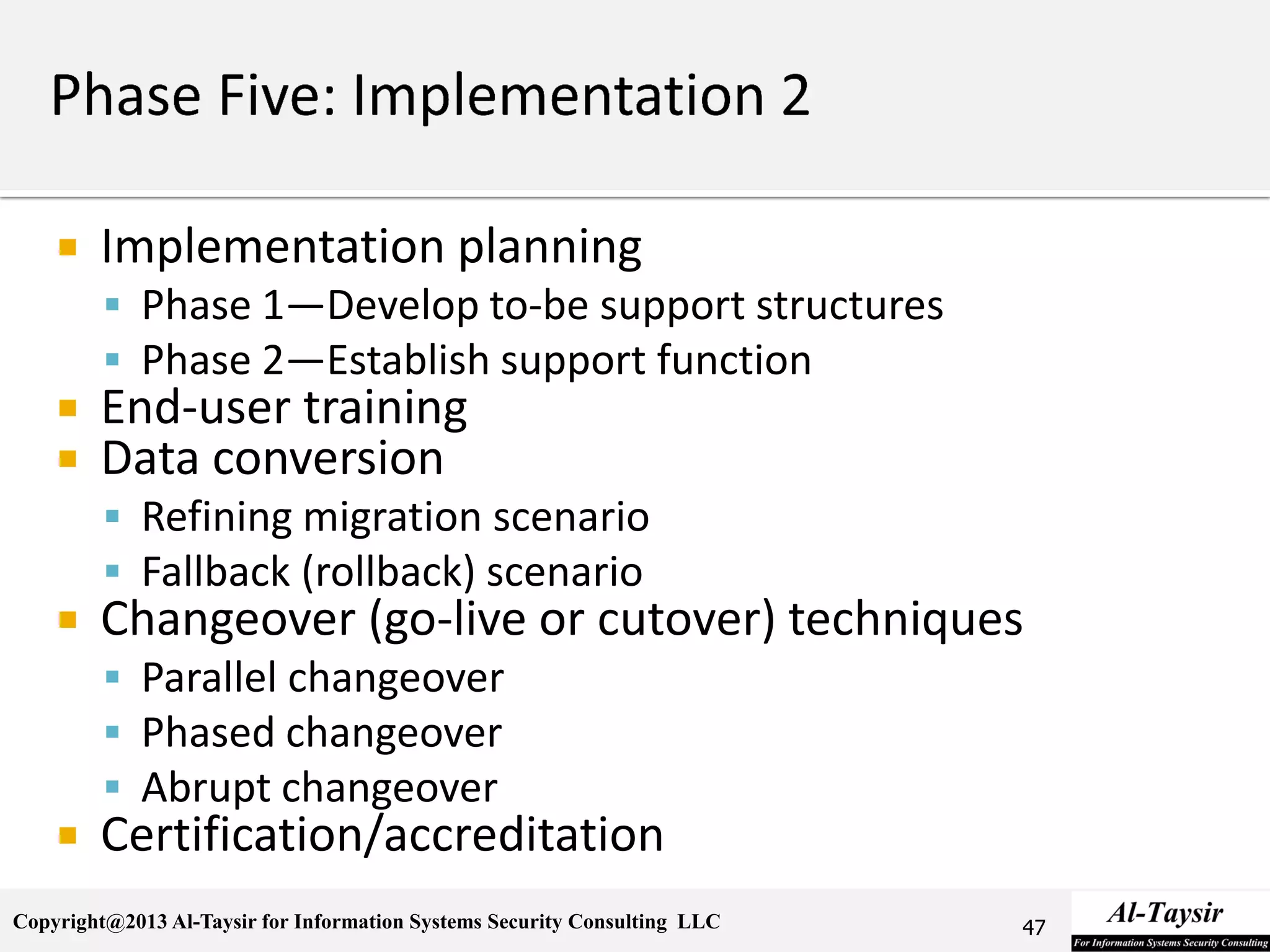 Copyright@2013 Al-Taysir for Information Systems Security Consulting LLC
 Implementation planning
 Phase 1—Develop to-be support structures
 Phase 2—Establish support function
 End-user training
 Data conversion
 Refining migration scenario
 Fallback (rollback) scenario
 Changeover (go-live or cutover) techniques
 Parallel changeover
 Phased changeover
 Abrupt changeover
 Certification/accreditation
47
 