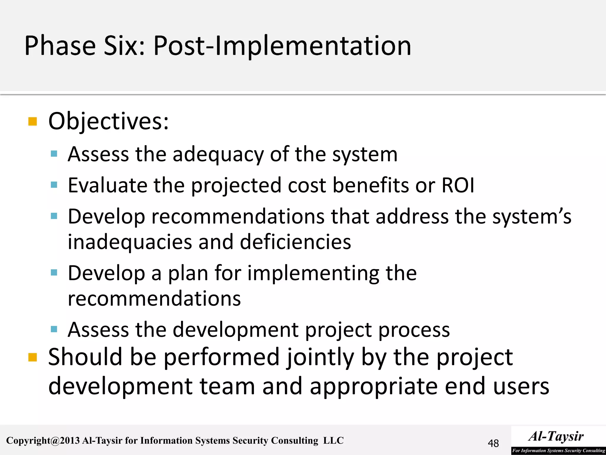 Copyright@2013 Al-Taysir for Information Systems Security Consulting LLC
 Objectives:
 Assess the adequacy of the system
 Evaluate the projected cost benefits or ROI
 Develop recommendations that address the system’s
inadequacies and deficiencies
 Develop a plan for implementing the
recommendations
 Assess the development project process
 Should be performed jointly by the project
development team and appropriate end users
48
 