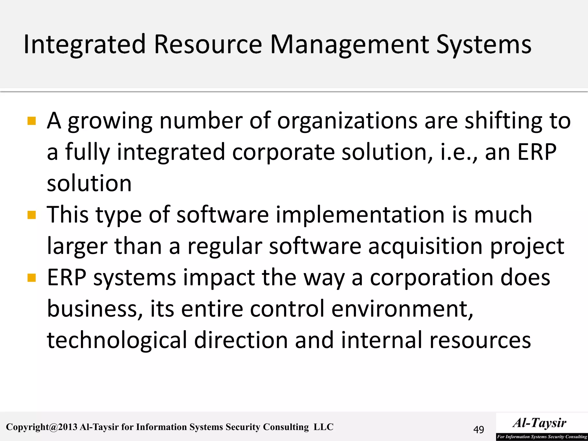 Copyright@2013 Al-Taysir for Information Systems Security Consulting LLC
 A growing number of organizations are shifting to
a fully integrated corporate solution, i.e., an ERP
solution
 This type of software implementation is much
larger than a regular software acquisition project
 ERP systems impact the way a corporation does
business, its entire control environment,
technological direction and internal resources
49
 