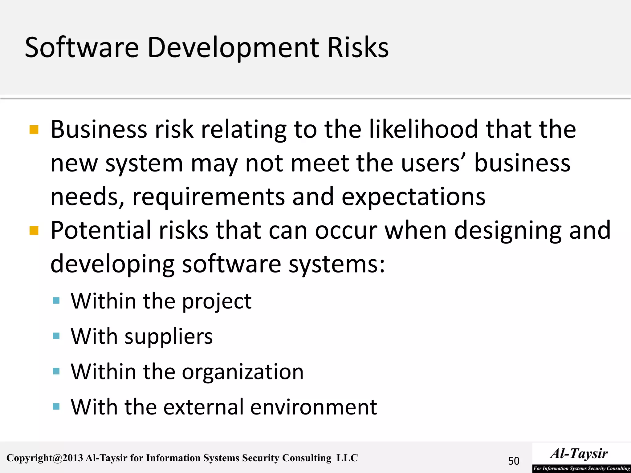 Copyright@2013 Al-Taysir for Information Systems Security Consulting LLC
 Business risk relating to the likelihood that the
new system may not meet the users’ business
needs, requirements and expectations
 Potential risks that can occur when designing and
developing software systems:
 Within the project
 With suppliers
 Within the organization
 With the external environment
50
 