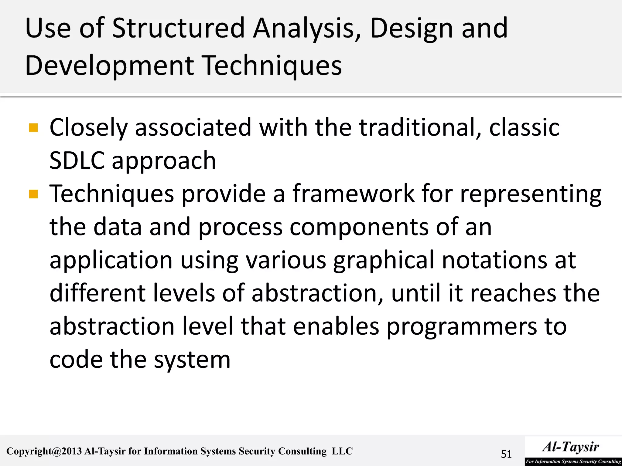 Copyright@2013 Al-Taysir for Information Systems Security Consulting LLC
 Closely associated with the traditional, classic
SDLC approach
 Techniques provide a framework for representing
the data and process components of an
application using various graphical notations at
different levels of abstraction, until it reaches the
abstraction level that enables programmers to
code the system
51
 