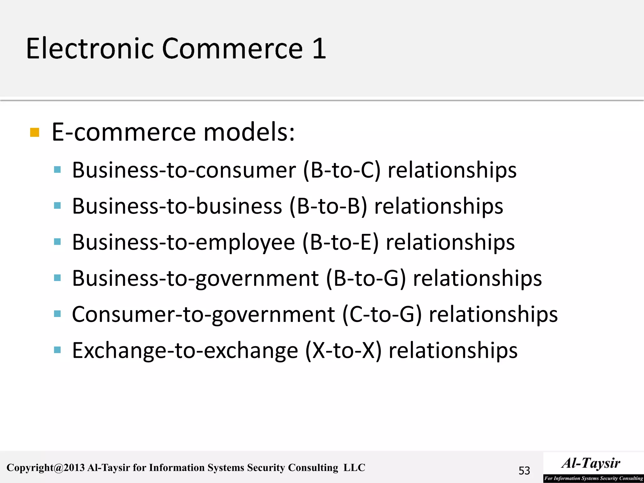Copyright@2013 Al-Taysir for Information Systems Security Consulting LLC
 E-commerce models:
 Business-to-consumer (B-to-C) relationships
 Business-to-business (B-to-B) relationships
 Business-to-employee (B-to-E) relationships
 Business-to-government (B-to-G) relationships
 Consumer-to-government (C-to-G) relationships
 Exchange-to-exchange (X-to-X) relationships
53
 