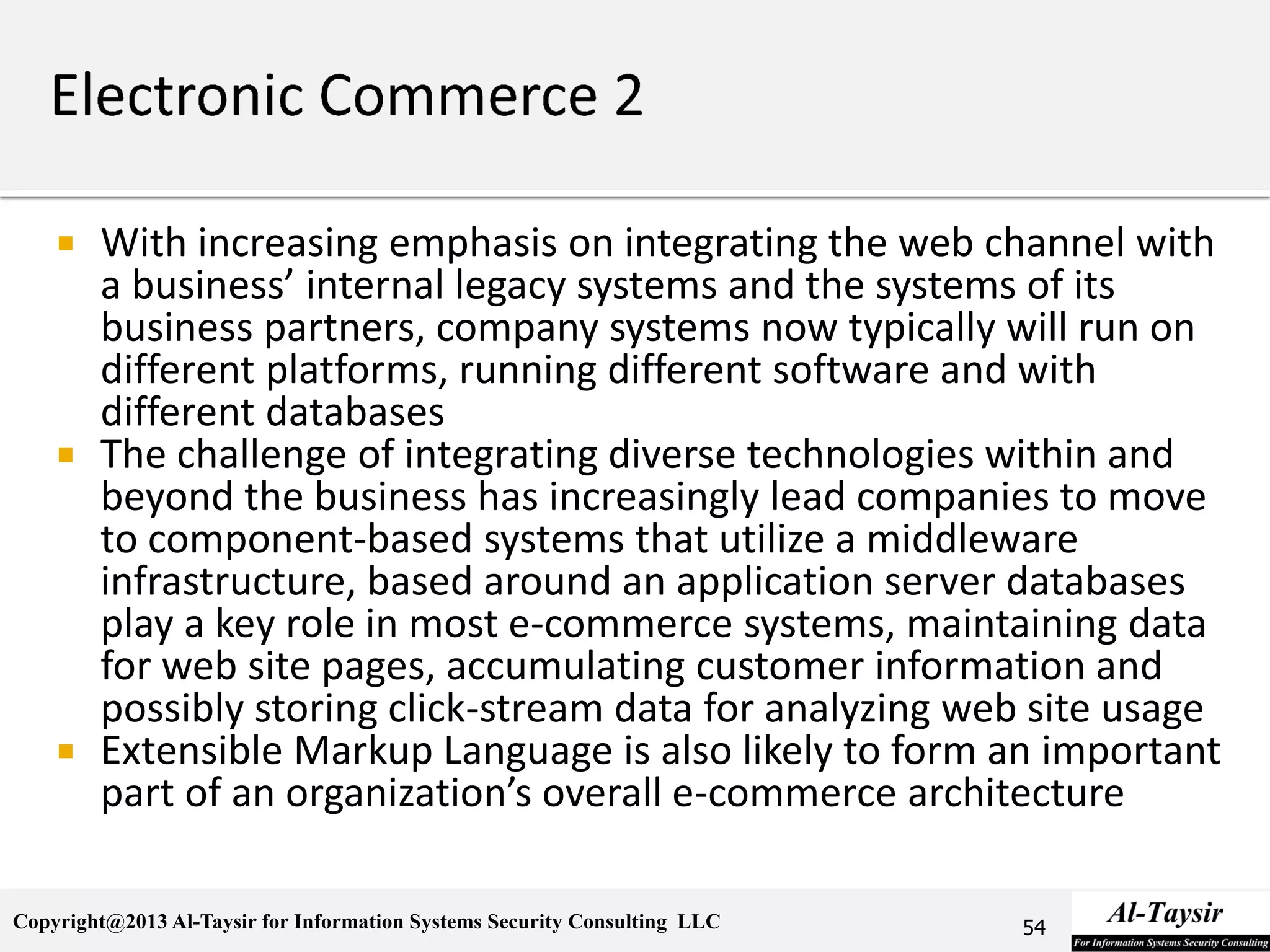 Copyright@2013 Al-Taysir for Information Systems Security Consulting LLC
 With increasing emphasis on integrating the web channel with
a business’ internal legacy systems and the systems of its
business partners, company systems now typically will run on
different platforms, running different software and with
different databases
 The challenge of integrating diverse technologies within and
beyond the business has increasingly lead companies to move
to component-based systems that utilize a middleware
infrastructure, based around an application server databases
play a key role in most e-commerce systems, maintaining data
for web site pages, accumulating customer information and
possibly storing click-stream data for analyzing web site usage
 Extensible Markup Language is also likely to form an important
part of an organization’s overall e-commerce architecture
54
 