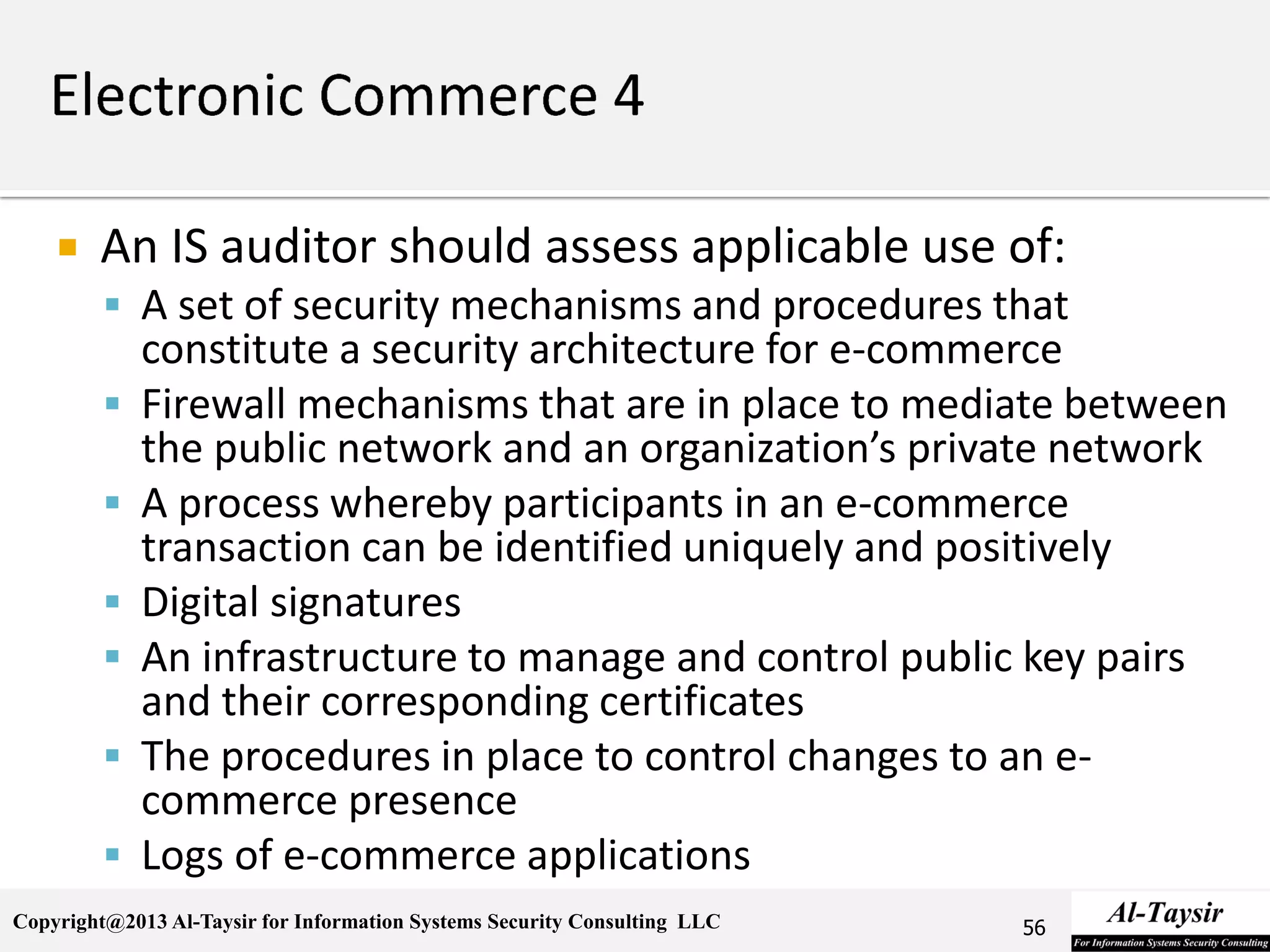 Copyright@2013 Al-Taysir for Information Systems Security Consulting LLC
 An IS auditor should assess applicable use of:
 A set of security mechanisms and procedures that
constitute a security architecture for e-commerce
 Firewall mechanisms that are in place to mediate between
the public network and an organization’s private network
 A process whereby participants in an e-commerce
transaction can be identified uniquely and positively
 Digital signatures
 An infrastructure to manage and control public key pairs
and their corresponding certificates
 The procedures in place to control changes to an e-
commerce presence
 Logs of e-commerce applications
56
 