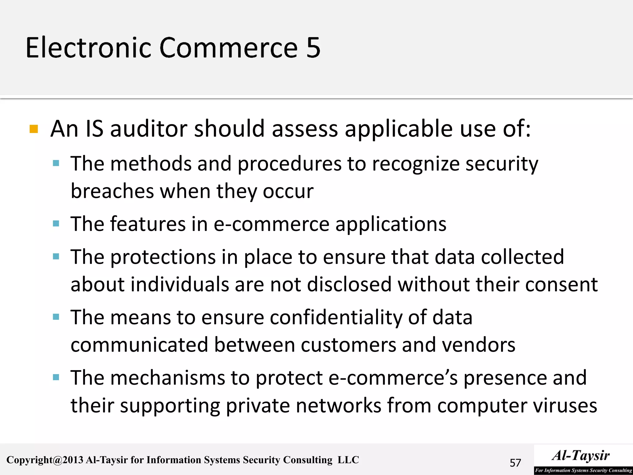 Copyright@2013 Al-Taysir for Information Systems Security Consulting LLC
 An IS auditor should assess applicable use of:
 The methods and procedures to recognize security
breaches when they occur
 The features in e-commerce applications
 The protections in place to ensure that data collected
about individuals are not disclosed without their consent
 The means to ensure confidentiality of data
communicated between customers and vendors
 The mechanisms to protect e-commerce’s presence and
their supporting private networks from computer viruses
57
 