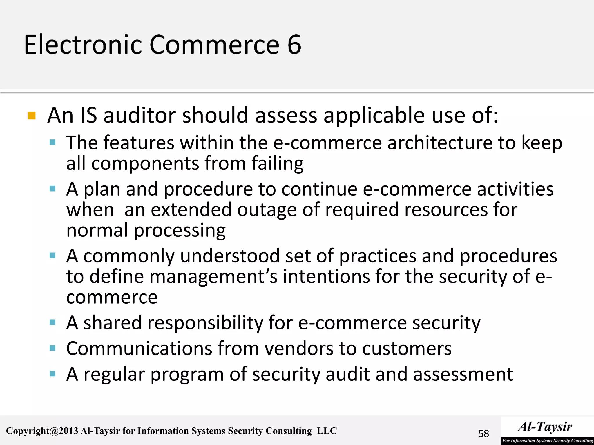 Copyright@2013 Al-Taysir for Information Systems Security Consulting LLC
 An IS auditor should assess applicable use of:
 The features within the e-commerce architecture to keep
all components from failing
 A plan and procedure to continue e-commerce activities
when an extended outage of required resources for
normal processing
 A commonly understood set of practices and procedures
to define management’s intentions for the security of e-
commerce
 A shared responsibility for e-commerce security
 Communications from vendors to customers
 A regular program of security audit and assessment
58
 