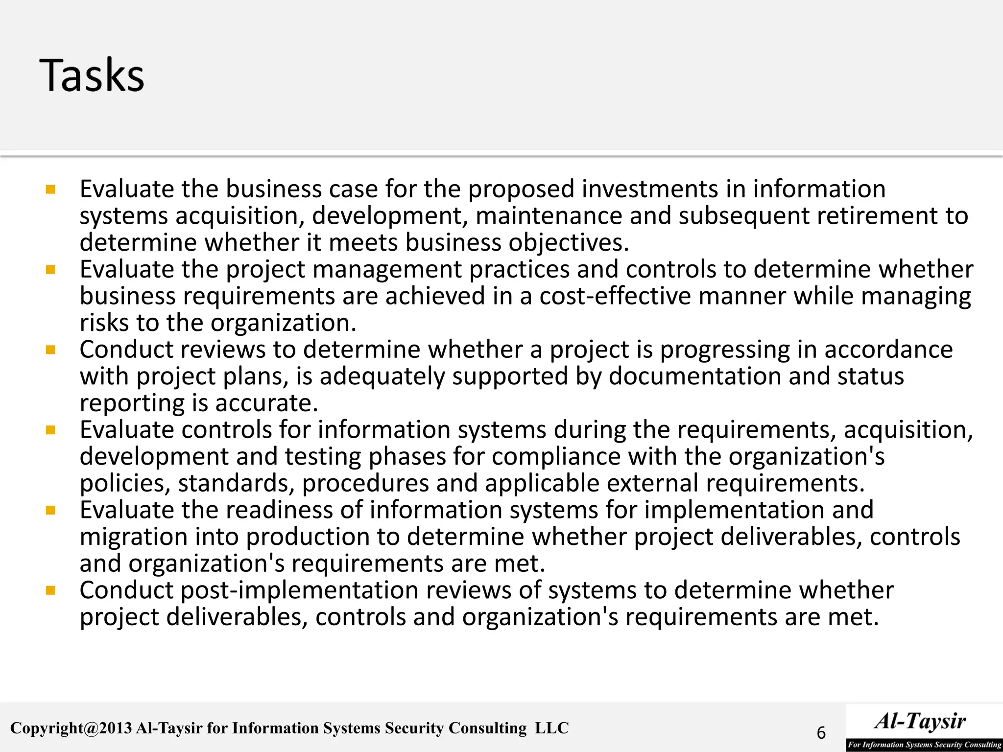 Copyright@2013 Al-Taysir for Information Systems Security Consulting LLC
 Evaluate the business case for the proposed investments in information
systems acquisition, development, maintenance and subsequent retirement to
determine whether it meets business objectives.
 Evaluate the project management practices and controls to determine whether
business requirements are achieved in a cost-effective manner while managing
risks to the organization.
 Conduct reviews to determine whether a project is progressing in accordance
with project plans, is adequately supported by documentation and status
reporting is accurate.
 Evaluate controls for information systems during the requirements, acquisition,
development and testing phases for compliance with the organization's
policies, standards, procedures and applicable external requirements.
 Evaluate the readiness of information systems for implementation and
migration into production to determine whether project deliverables, controls
and organization's requirements are met.
 Conduct post-implementation reviews of systems to determine whether
project deliverables, controls and organization's requirements are met.
6
 