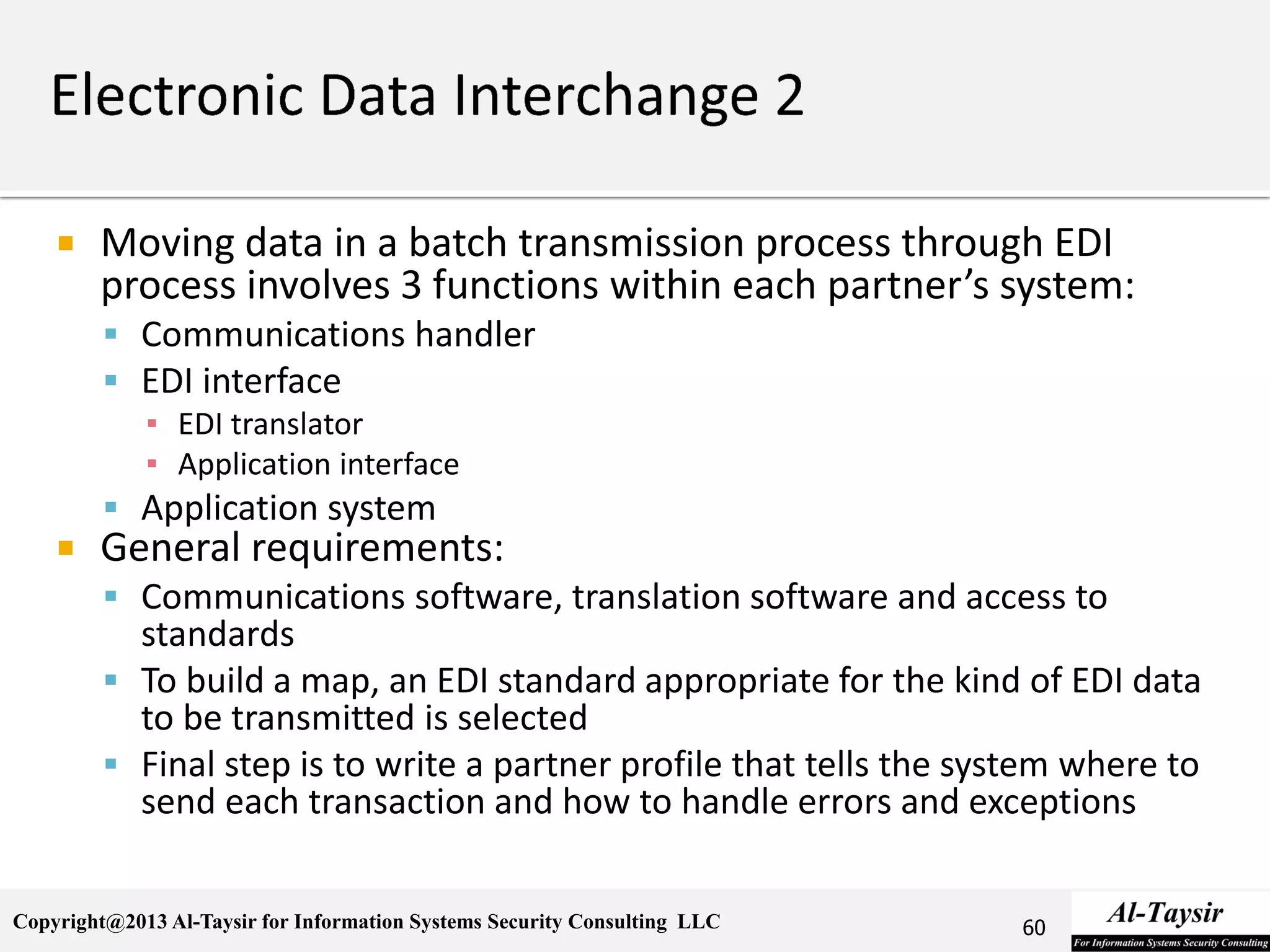 Copyright@2013 Al-Taysir for Information Systems Security Consulting LLC
 Moving data in a batch transmission process through EDI
process involves 3 functions within each partner’s system:
 Communications handler
 EDI interface
▪ EDI translator
▪ Application interface
 Application system
 General requirements:
 Communications software, translation software and access to
standards
 To build a map, an EDI standard appropriate for the kind of EDI data
to be transmitted is selected
 Final step is to write a partner profile that tells the system where to
send each transaction and how to handle errors and exceptions
60
 