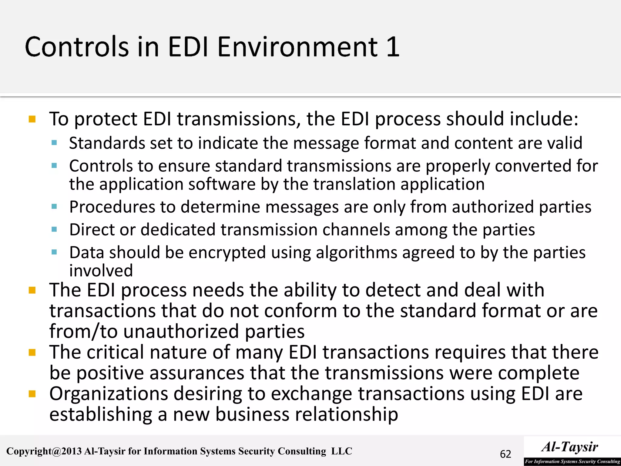 Copyright@2013 Al-Taysir for Information Systems Security Consulting LLC
 To protect EDI transmissions, the EDI process should include:
 Standards set to indicate the message format and content are valid
 Controls to ensure standard transmissions are properly converted for
the application software by the translation application
 Procedures to determine messages are only from authorized parties
 Direct or dedicated transmission channels among the parties
 Data should be encrypted using algorithms agreed to by the parties
involved
 The EDI process needs the ability to detect and deal with
transactions that do not conform to the standard format or are
from/to unauthorized parties
 The critical nature of many EDI transactions requires that there
be positive assurances that the transmissions were complete
 Organizations desiring to exchange transactions using EDI are
establishing a new business relationship
62
 