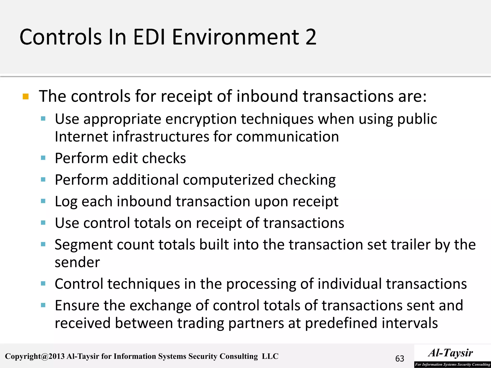Copyright@2013 Al-Taysir for Information Systems Security Consulting LLC
 The controls for receipt of inbound transactions are:
 Use appropriate encryption techniques when using public
Internet infrastructures for communication
 Perform edit checks
 Perform additional computerized checking
 Log each inbound transaction upon receipt
 Use control totals on receipt of transactions
 Segment count totals built into the transaction set trailer by the
sender
 Control techniques in the processing of individual transactions
 Ensure the exchange of control totals of transactions sent and
received between trading partners at predefined intervals
63
 