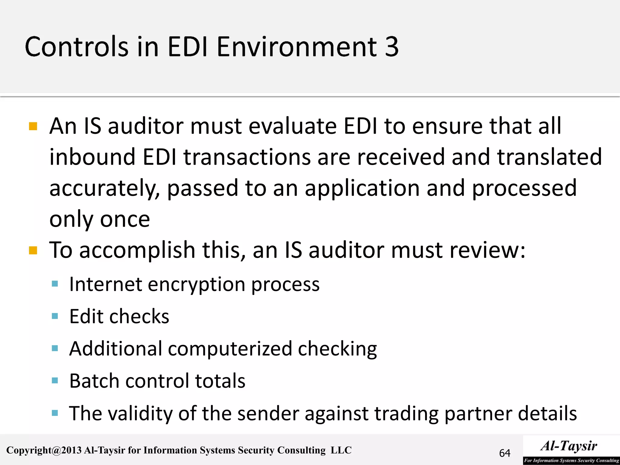 Copyright@2013 Al-Taysir for Information Systems Security Consulting LLC
 An IS auditor must evaluate EDI to ensure that all
inbound EDI transactions are received and translated
accurately, passed to an application and processed
only once
 To accomplish this, an IS auditor must review:
 Internet encryption process
 Edit checks
 Additional computerized checking
 Batch control totals
 The validity of the sender against trading partner details
64
 