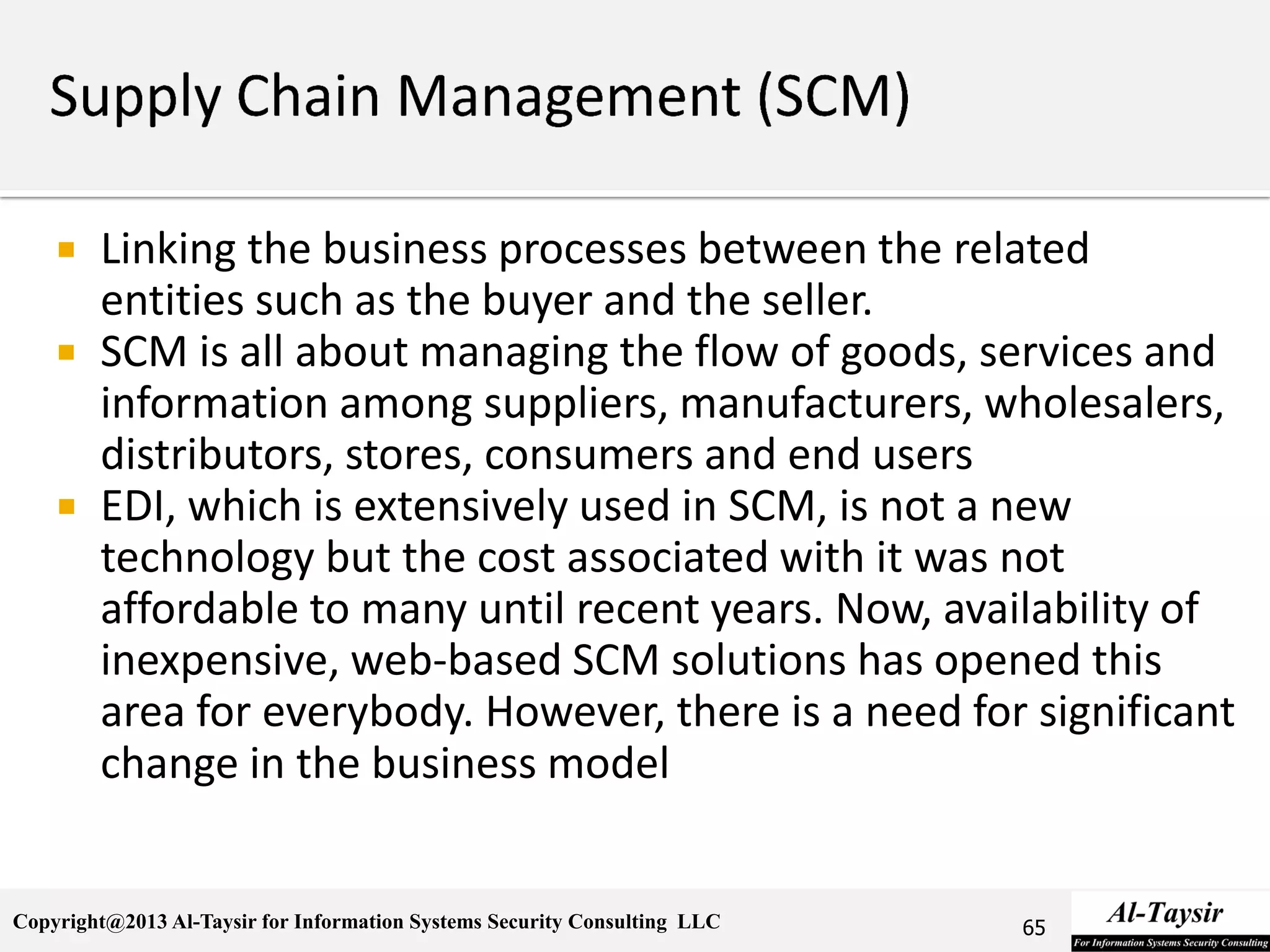 Copyright@2013 Al-Taysir for Information Systems Security Consulting LLC
 Linking the business processes between the related
entities such as the buyer and the seller.
 SCM is all about managing the flow of goods, services and
information among suppliers, manufacturers, wholesalers,
distributors, stores, consumers and end users
 EDI, which is extensively used in SCM, is not a new
technology but the cost associated with it was not
affordable to many until recent years. Now, availability of
inexpensive, web-based SCM solutions has opened this
area for everybody. However, there is a need for significant
change in the business model
65
 