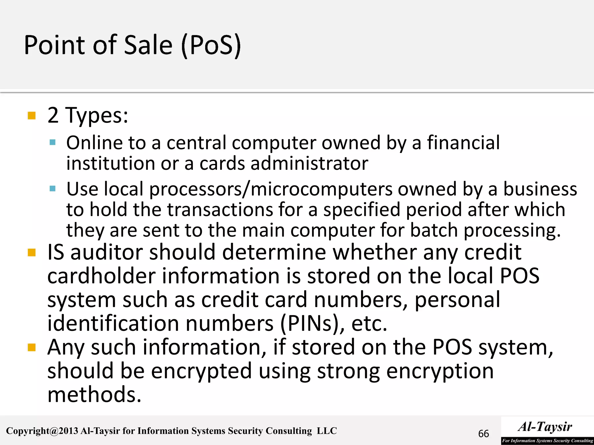 Copyright@2013 Al-Taysir for Information Systems Security Consulting LLC
 2 Types:
 Online to a central computer owned by a financial
institution or a cards administrator
 Use local processors/microcomputers owned by a business
to hold the transactions for a specified period after which
they are sent to the main computer for batch processing.
 IS auditor should determine whether any credit
cardholder information is stored on the local POS
system such as credit card numbers, personal
identification numbers (PINs), etc.
 Any such information, if stored on the POS system,
should be encrypted using strong encryption
methods.
66
 
