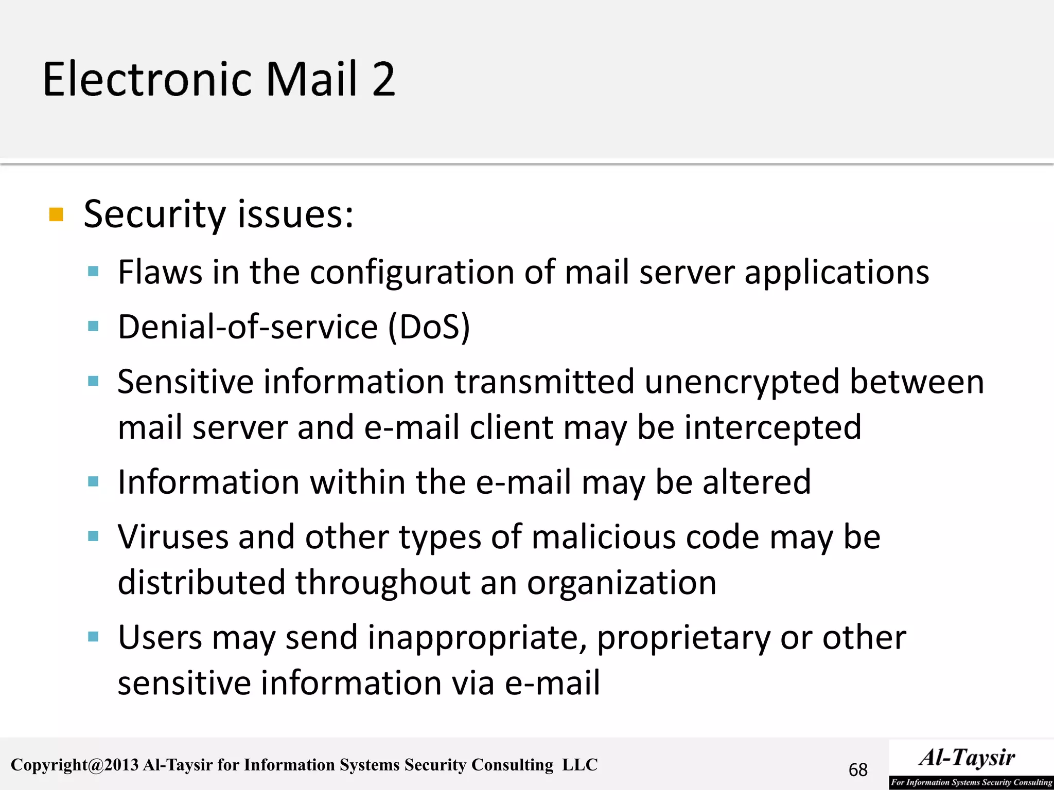 Copyright@2013 Al-Taysir for Information Systems Security Consulting LLC
 Security issues:
 Flaws in the configuration of mail server applications
 Denial-of-service (DoS)
 Sensitive information transmitted unencrypted between
mail server and e-mail client may be intercepted
 Information within the e-mail may be altered
 Viruses and other types of malicious code may be
distributed throughout an organization
 Users may send inappropriate, proprietary or other
sensitive information via e-mail
68
 