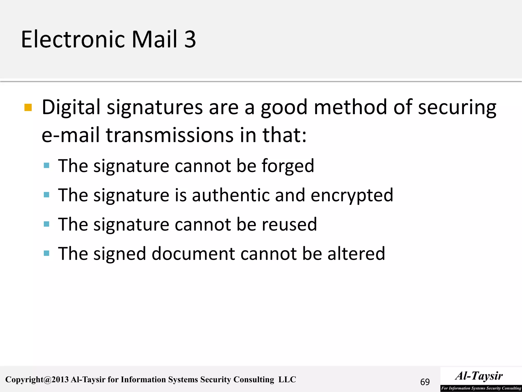 Copyright@2013 Al-Taysir for Information Systems Security Consulting LLC
 Digital signatures are a good method of securing
e-mail transmissions in that:
 The signature cannot be forged
 The signature is authentic and encrypted
 The signature cannot be reused
 The signed document cannot be altered
69
 