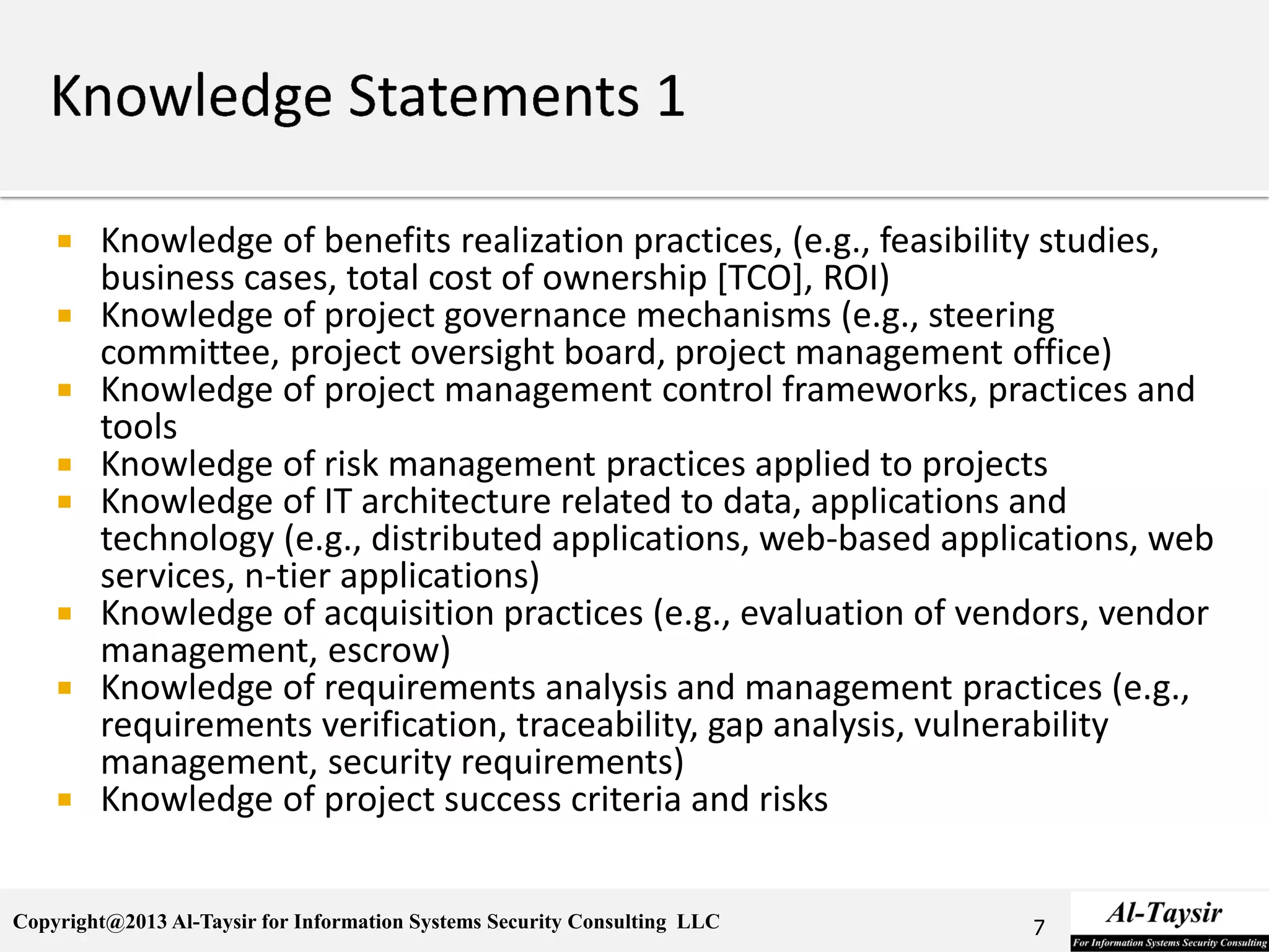Copyright@2013 Al-Taysir for Information Systems Security Consulting LLC
 Knowledge of benefits realization practices, (e.g., feasibility studies,
business cases, total cost of ownership [TCO], ROI)
 Knowledge of project governance mechanisms (e.g., steering
committee, project oversight board, project management office)
 Knowledge of project management control frameworks, practices and
tools
 Knowledge of risk management practices applied to projects
 Knowledge of IT architecture related to data, applications and
technology (e.g., distributed applications, web-based applications, web
services, n-tier applications)
 Knowledge of acquisition practices (e.g., evaluation of vendors, vendor
management, escrow)
 Knowledge of requirements analysis and management practices (e.g.,
requirements verification, traceability, gap analysis, vulnerability
management, security requirements)
 Knowledge of project success criteria and risks
7
 