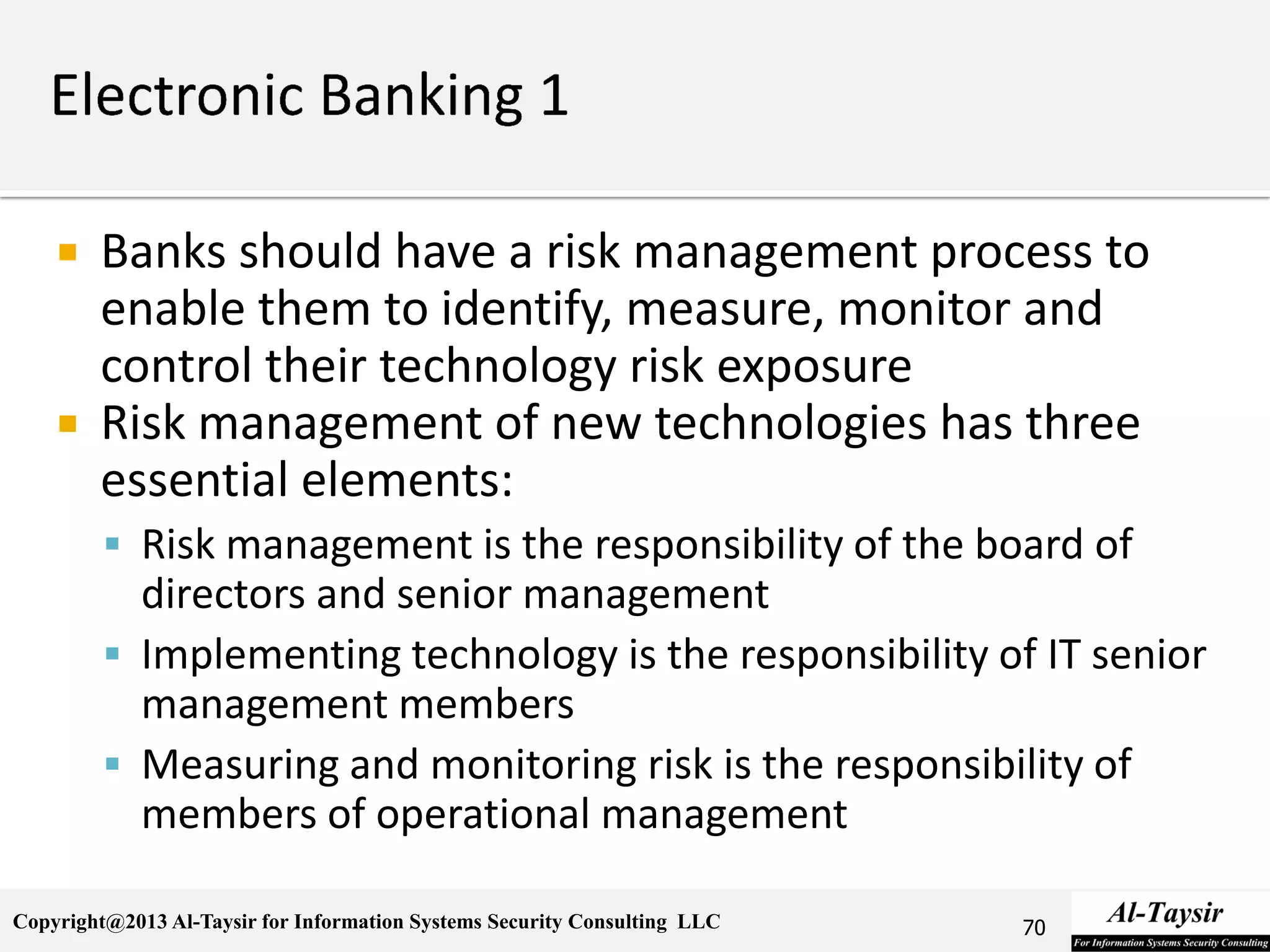 Copyright@2013 Al-Taysir for Information Systems Security Consulting LLC
 Banks should have a risk management process to
enable them to identify, measure, monitor and
control their technology risk exposure
 Risk management of new technologies has three
essential elements:
 Risk management is the responsibility of the board of
directors and senior management
 Implementing technology is the responsibility of IT senior
management members
 Measuring and monitoring risk is the responsibility of
members of operational management
70
 