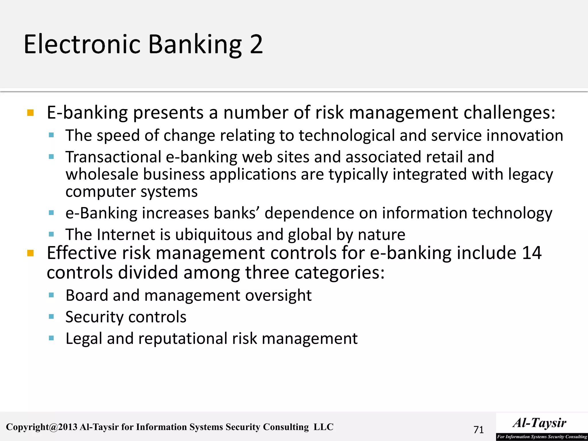 Copyright@2013 Al-Taysir for Information Systems Security Consulting LLC
 E-banking presents a number of risk management challenges:
 The speed of change relating to technological and service innovation
 Transactional e-banking web sites and associated retail and
wholesale business applications are typically integrated with legacy
computer systems
 e-Banking increases banks’ dependence on information technology
 The Internet is ubiquitous and global by nature
 Effective risk management controls for e-banking include 14
controls divided among three categories:
 Board and management oversight
 Security controls
 Legal and reputational risk management
71
 