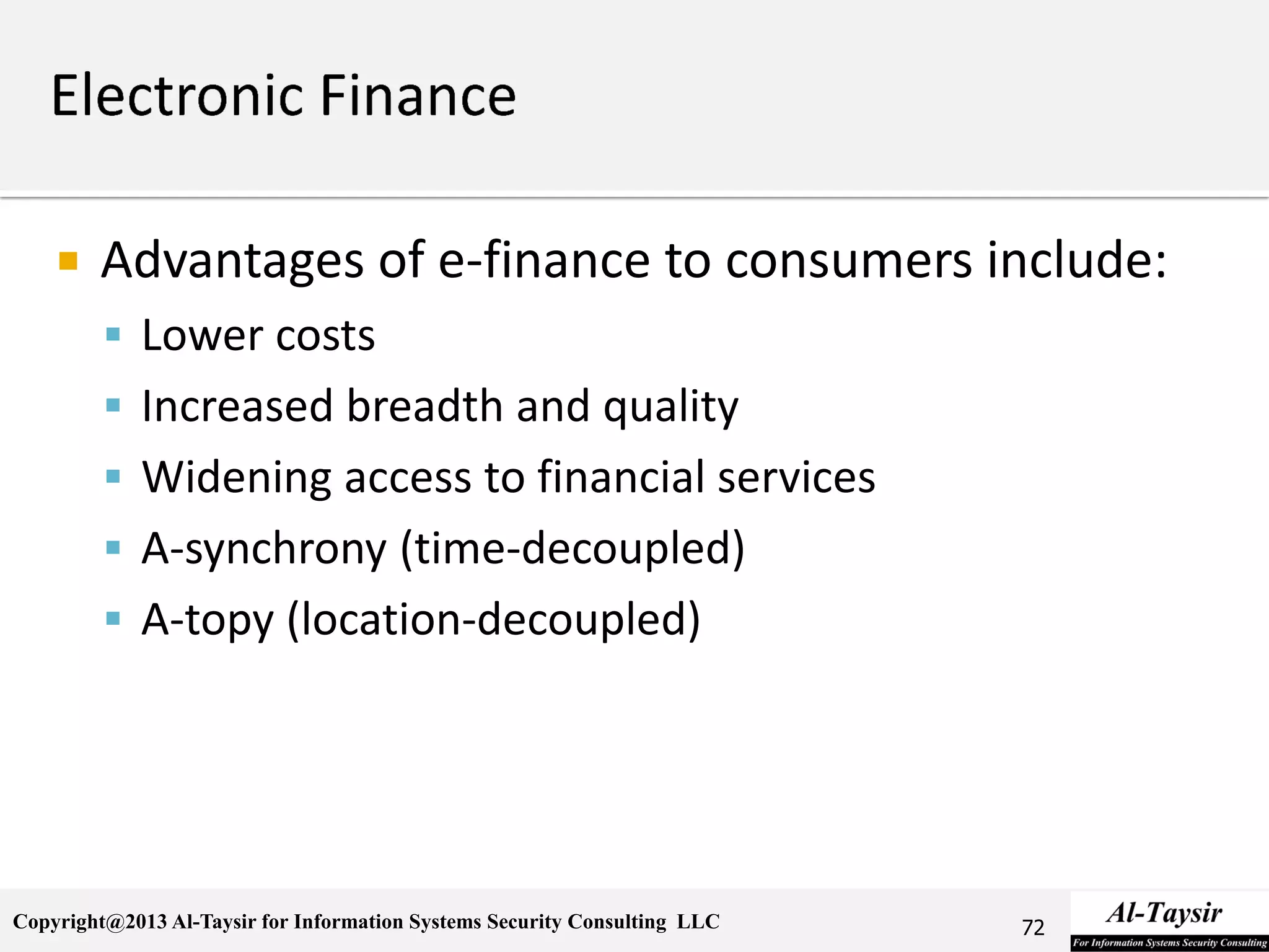 Copyright@2013 Al-Taysir for Information Systems Security Consulting LLC
 Advantages of e-finance to consumers include:
 Lower costs
 Increased breadth and quality
 Widening access to financial services
 A-synchrony (time-decoupled)
 A-topy (location-decoupled)
72
 
