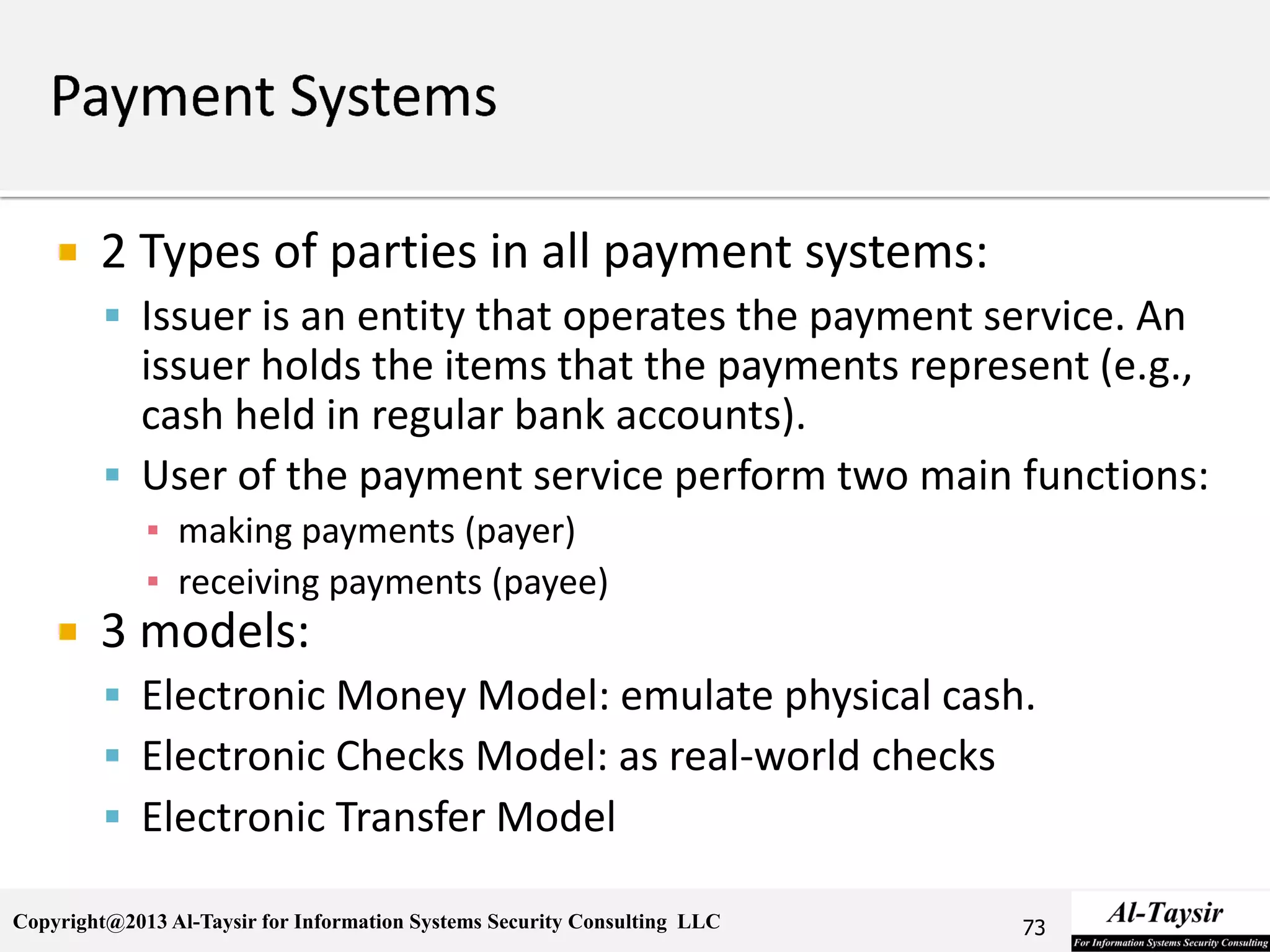 Copyright@2013 Al-Taysir for Information Systems Security Consulting LLC
 2 Types of parties in all payment systems:
 Issuer is an entity that operates the payment service. An
issuer holds the items that the payments represent (e.g.,
cash held in regular bank accounts).
 User of the payment service perform two main functions:
▪ making payments (payer)
▪ receiving payments (payee)
 3 models:
 Electronic Money Model: emulate physical cash.
 Electronic Checks Model: as real-world checks
 Electronic Transfer Model
73
 