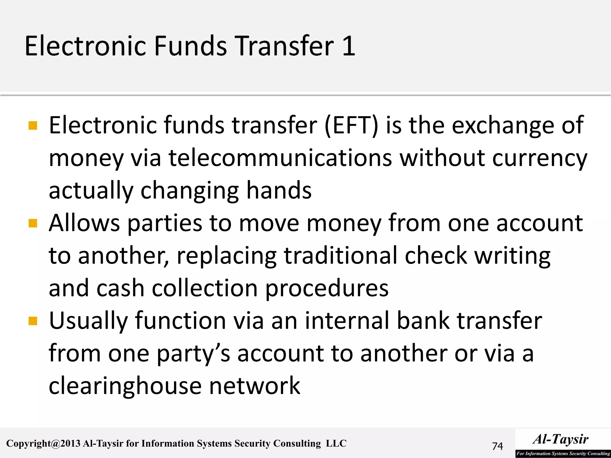 Copyright@2013 Al-Taysir for Information Systems Security Consulting LLC
 Electronic funds transfer (EFT) is the exchange of
money via telecommunications without currency
actually changing hands
 Allows parties to move money from one account
to another, replacing traditional check writing
and cash collection procedures
 Usually function via an internal bank transfer
from one party’s account to another or via a
clearinghouse network
74
 