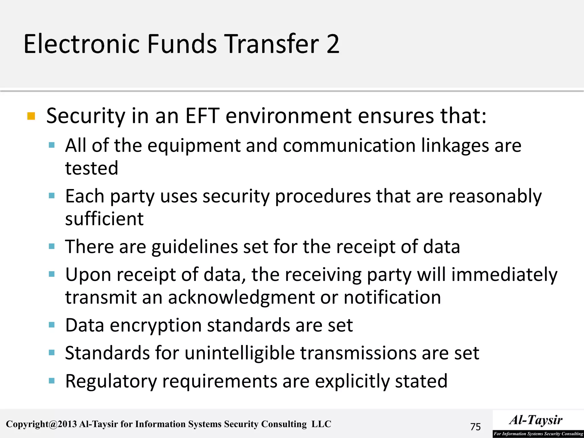 Copyright@2013 Al-Taysir for Information Systems Security Consulting LLC
 Security in an EFT environment ensures that:
 All of the equipment and communication linkages are
tested
 Each party uses security procedures that are reasonably
sufficient
 There are guidelines set for the receipt of data
 Upon receipt of data, the receiving party will immediately
transmit an acknowledgment or notification
 Data encryption standards are set
 Standards for unintelligible transmissions are set
 Regulatory requirements are explicitly stated
75
 