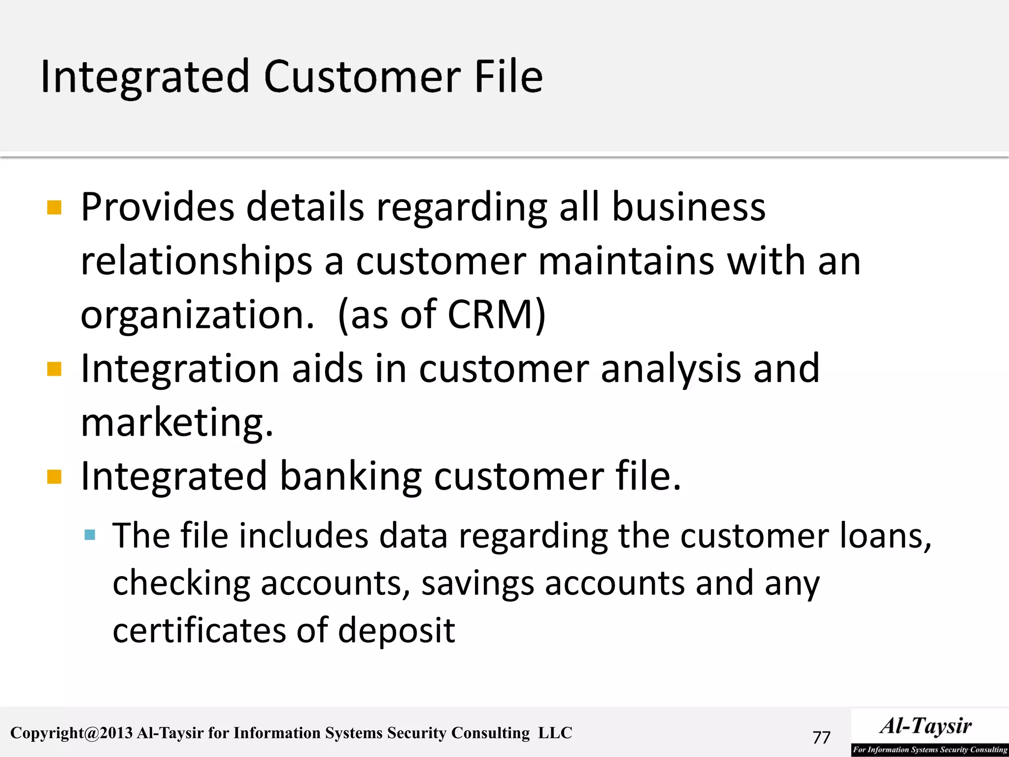 Copyright@2013 Al-Taysir for Information Systems Security Consulting LLC
 Provides details regarding all business
relationships a customer maintains with an
organization. (as of CRM)
 Integration aids in customer analysis and
marketing.
 Integrated banking customer file.
 The file includes data regarding the customer loans,
checking accounts, savings accounts and any
certificates of deposit
77
 