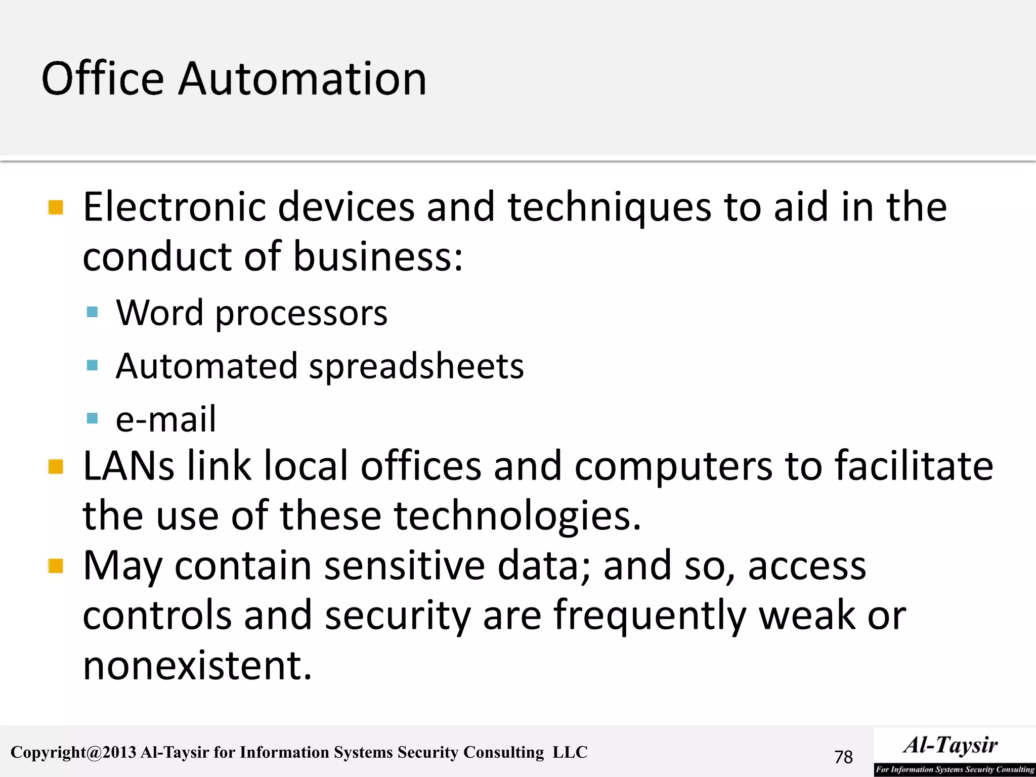 Copyright@2013 Al-Taysir for Information Systems Security Consulting LLC
 Electronic devices and techniques to aid in the
conduct of business:
 Word processors
 Automated spreadsheets
 e-mail
 LANs link local offices and computers to facilitate
the use of these technologies.
 May contain sensitive data; and so, access
controls and security are frequently weak or
nonexistent.
78
 