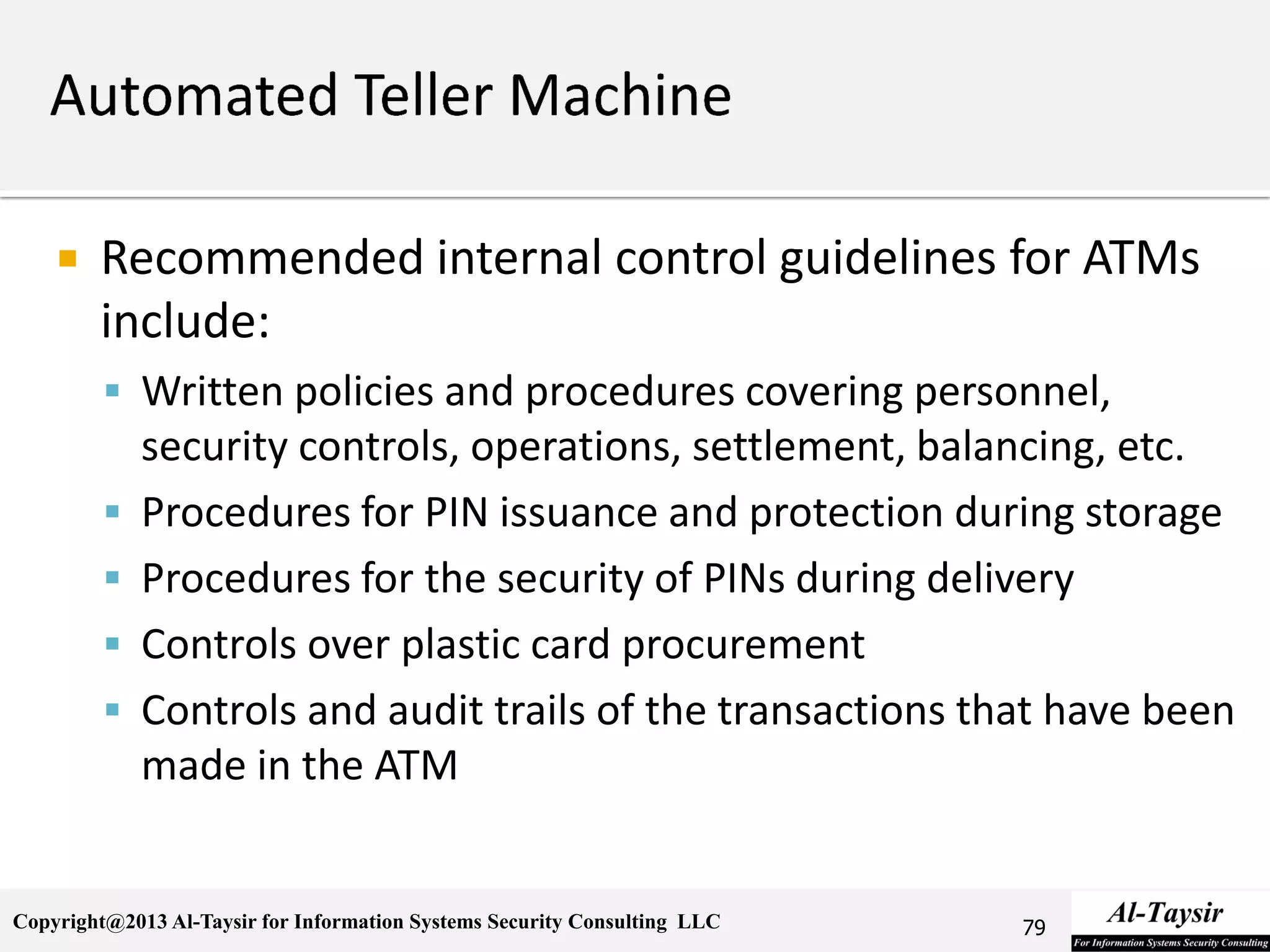 Copyright@2013 Al-Taysir for Information Systems Security Consulting LLC
 Recommended internal control guidelines for ATMs
include:
 Written policies and procedures covering personnel,
security controls, operations, settlement, balancing, etc.
 Procedures for PIN issuance and protection during storage
 Procedures for the security of PINs during delivery
 Controls over plastic card procurement
 Controls and audit trails of the transactions that have been
made in the ATM
79
 