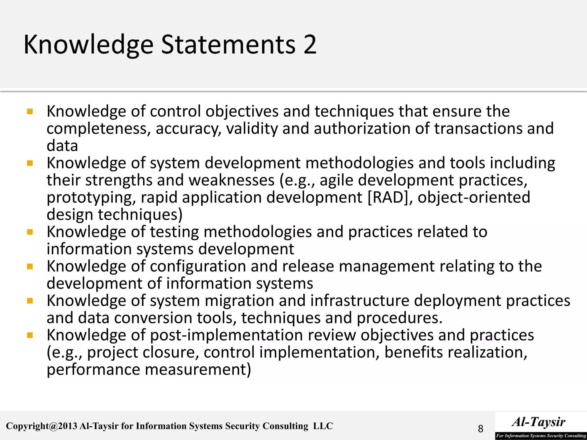 Copyright@2013 Al-Taysir for Information Systems Security Consulting LLC
 Knowledge of control objectives and techniques that ensure the
completeness, accuracy, validity and authorization of transactions and
data
 Knowledge of system development methodologies and tools including
their strengths and weaknesses (e.g., agile development practices,
prototyping, rapid application development [RAD], object-oriented
design techniques)
 Knowledge of testing methodologies and practices related to
information systems development
 Knowledge of configuration and release management relating to the
development of information systems
 Knowledge of system migration and infrastructure deployment practices
and data conversion tools, techniques and procedures.
 Knowledge of post-implementation review objectives and practices
(e.g., project closure, control implementation, benefits realization,
performance measurement)
8
 