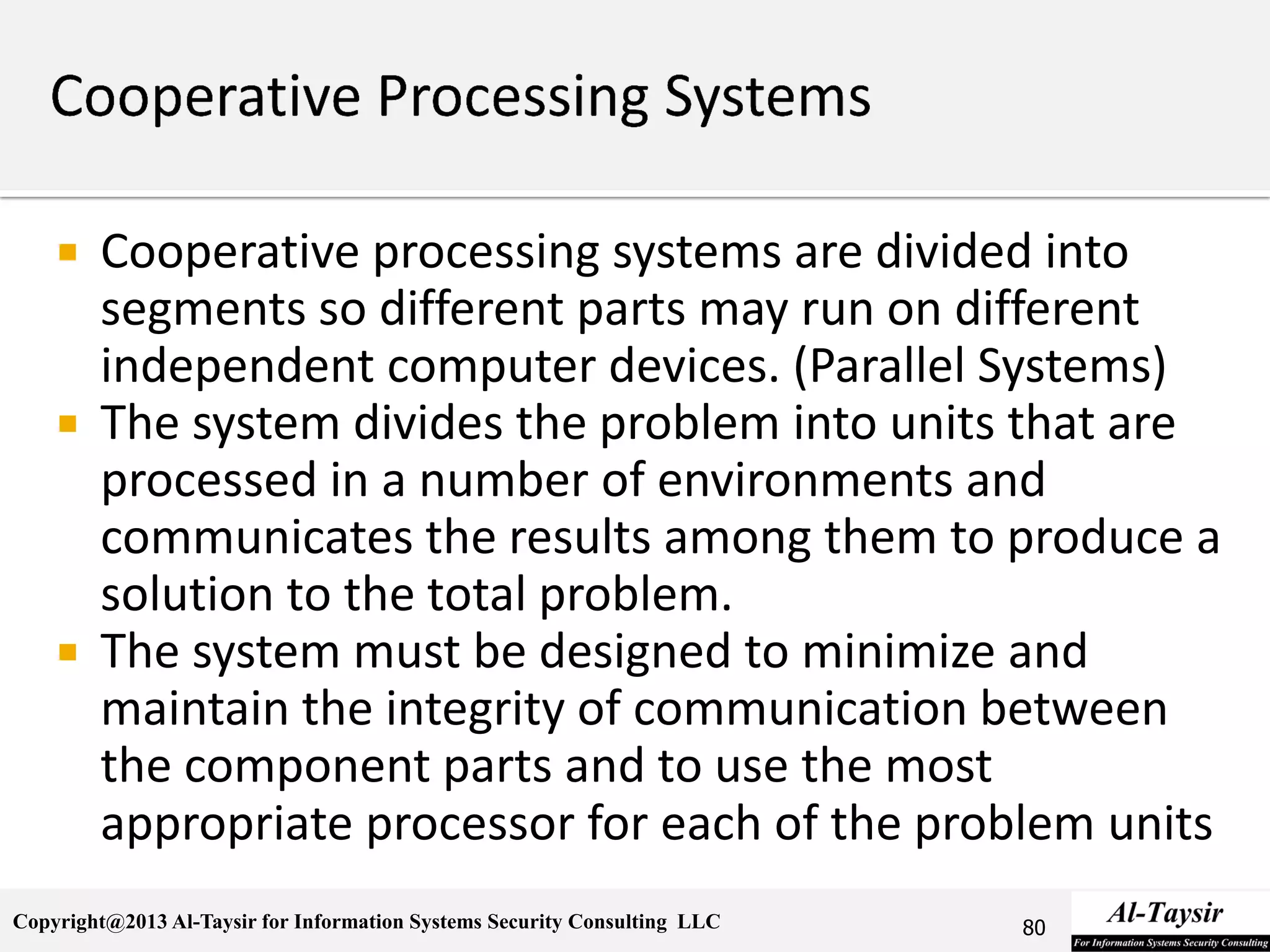Copyright@2013 Al-Taysir for Information Systems Security Consulting LLC
 Cooperative processing systems are divided into
segments so different parts may run on different
independent computer devices. (Parallel Systems)
 The system divides the problem into units that are
processed in a number of environments and
communicates the results among them to produce a
solution to the total problem.
 The system must be designed to minimize and
maintain the integrity of communication between
the component parts and to use the most
appropriate processor for each of the problem units
80
 