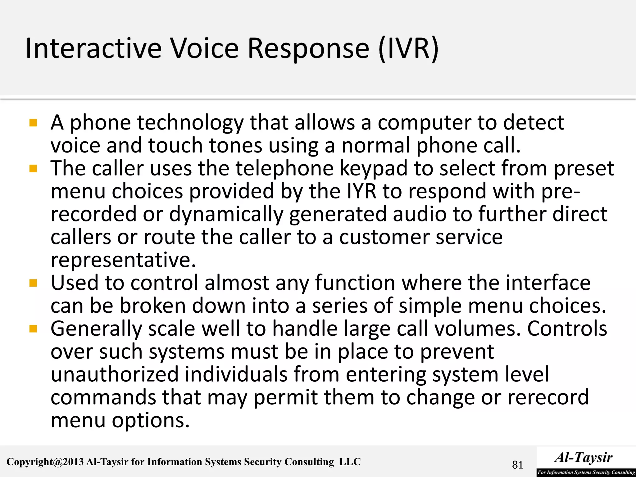 Copyright@2013 Al-Taysir for Information Systems Security Consulting LLC
 A phone technology that allows a computer to detect
voice and touch tones using a normal phone call.
 The caller uses the telephone keypad to select from preset
menu choices provided by the IYR to respond with pre-
recorded or dynamically generated audio to further direct
callers or route the caller to a customer service
representative.
 Used to control almost any function where the interface
can be broken down into a series of simple menu choices.
 Generally scale well to handle large call volumes. Controls
over such systems must be in place to prevent
unauthorized individuals from entering system level
commands that may permit them to change or rerecord
menu options.
81
 