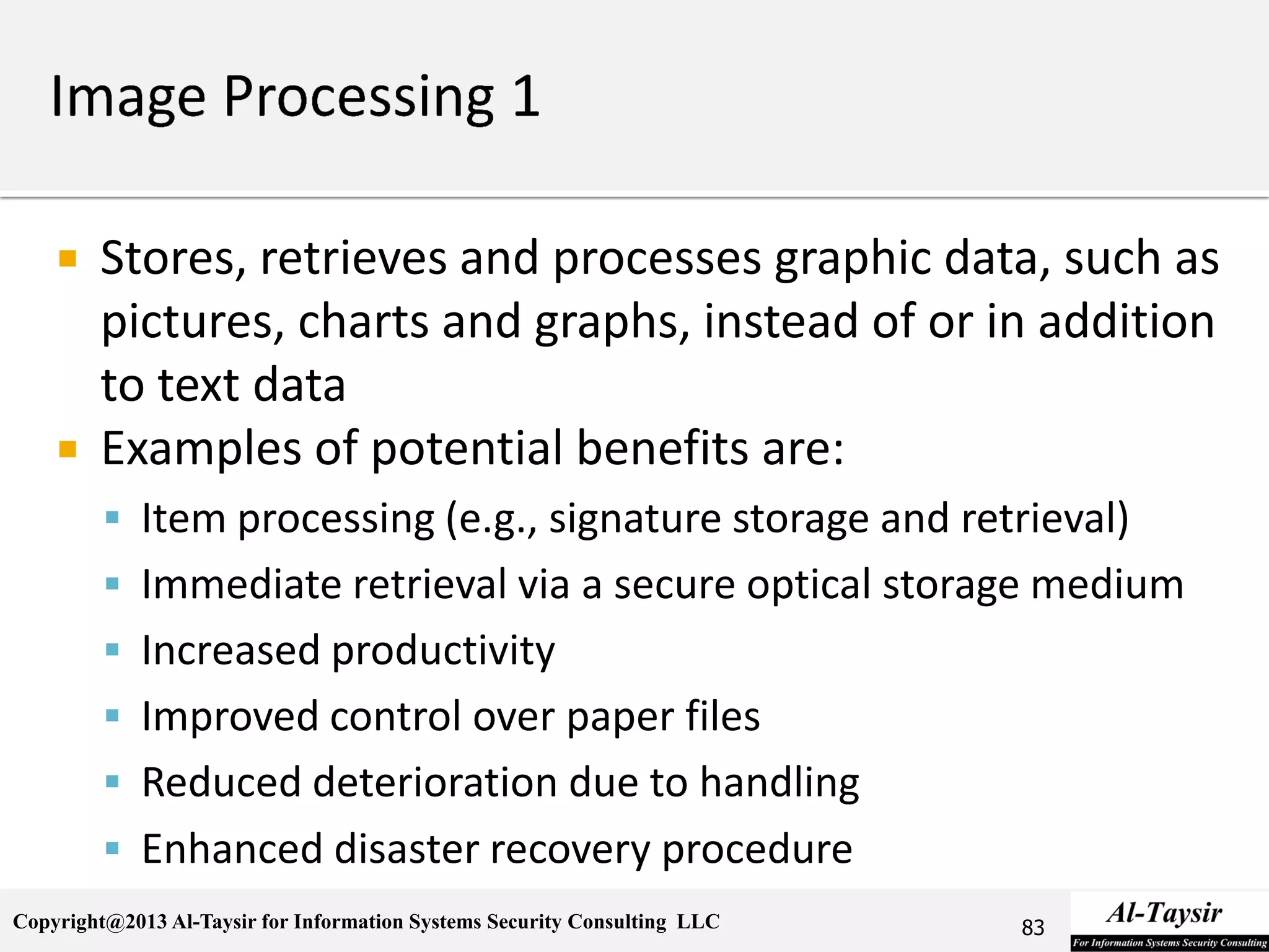 Copyright@2013 Al-Taysir for Information Systems Security Consulting LLC
 Stores, retrieves and processes graphic data, such as
pictures, charts and graphs, instead of or in addition
to text data
 Examples of potential benefits are:
 Item processing (e.g., signature storage and retrieval)
 Immediate retrieval via a secure optical storage medium
 Increased productivity
 Improved control over paper files
 Reduced deterioration due to handling
 Enhanced disaster recovery procedure
83
 