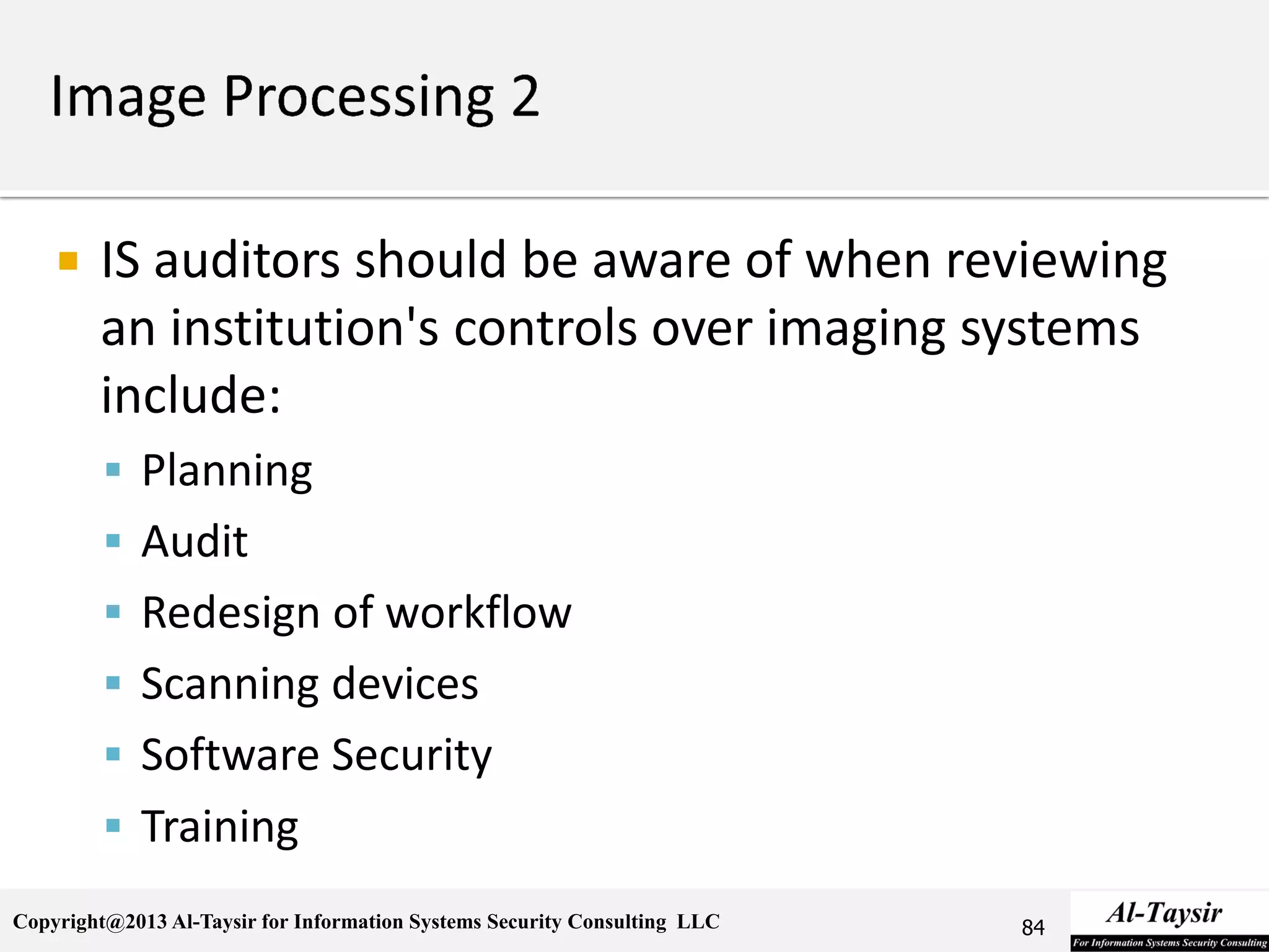 Copyright@2013 Al-Taysir for Information Systems Security Consulting LLC
 IS auditors should be aware of when reviewing
an institution's controls over imaging systems
include:
 Planning
 Audit
 Redesign of workflow
 Scanning devices
 Software Security
 Training
84
 