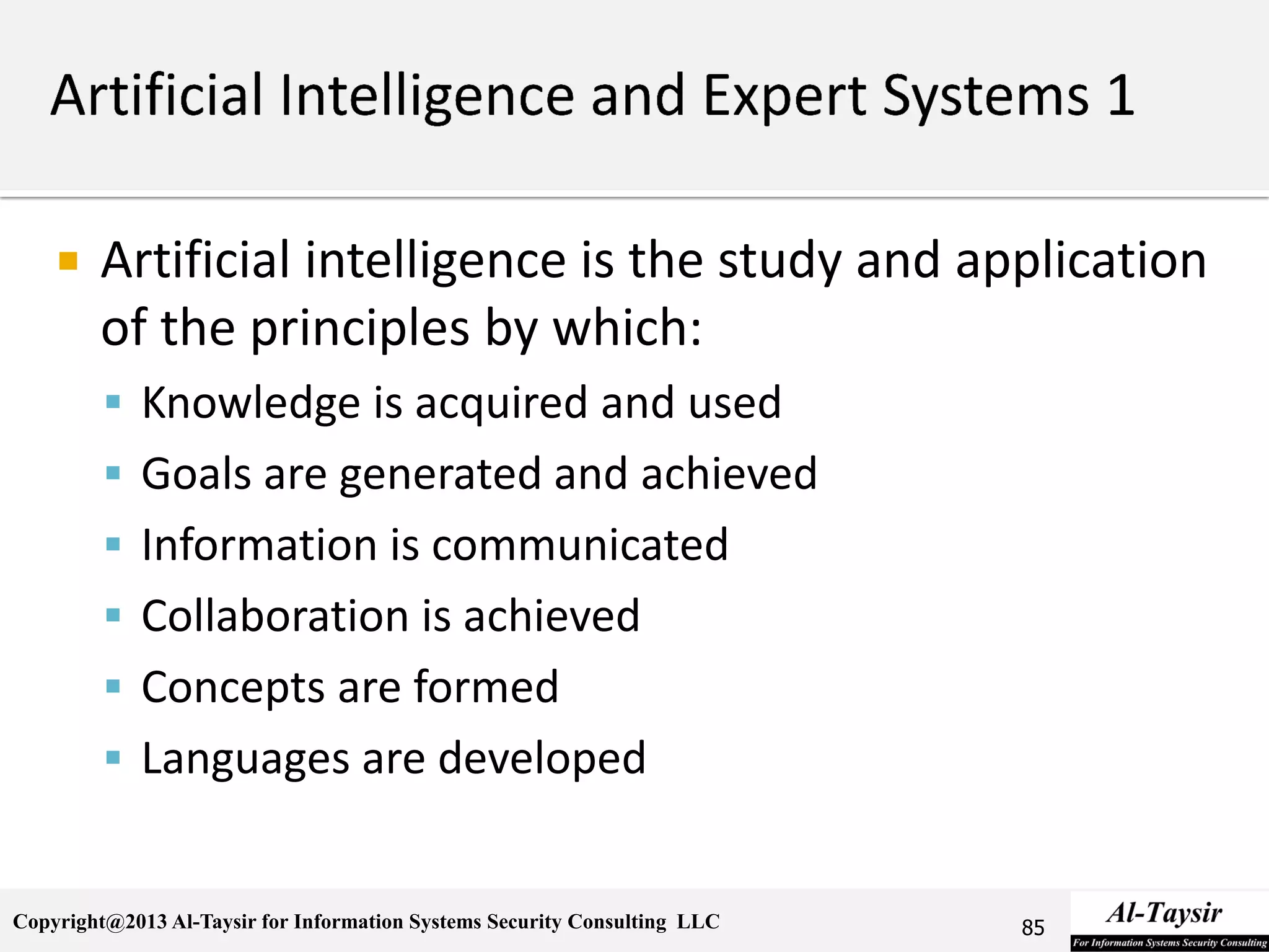 Copyright@2013 Al-Taysir for Information Systems Security Consulting LLC
 Artificial intelligence is the study and application
of the principles by which:
 Knowledge is acquired and used
 Goals are generated and achieved
 Information is communicated
 Collaboration is achieved
 Concepts are formed
 Languages are developed
85
 