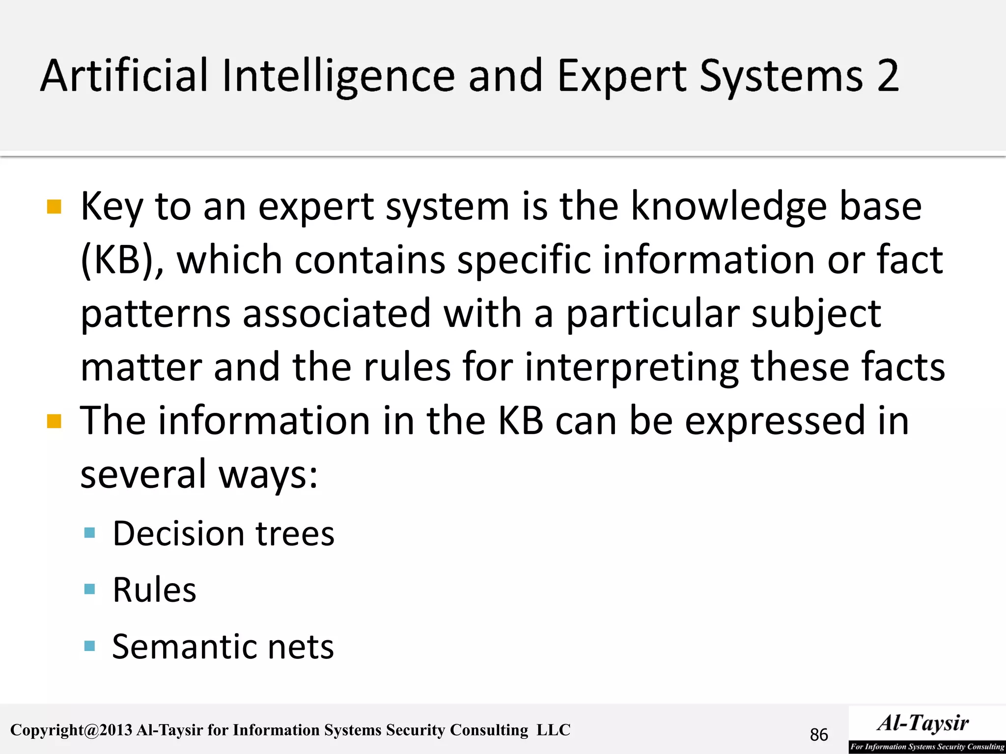 Copyright@2013 Al-Taysir for Information Systems Security Consulting LLC
 Key to an expert system is the knowledge base
(KB), which contains specific information or fact
patterns associated with a particular subject
matter and the rules for interpreting these facts
 The information in the KB can be expressed in
several ways:
 Decision trees
 Rules
 Semantic nets
86
 