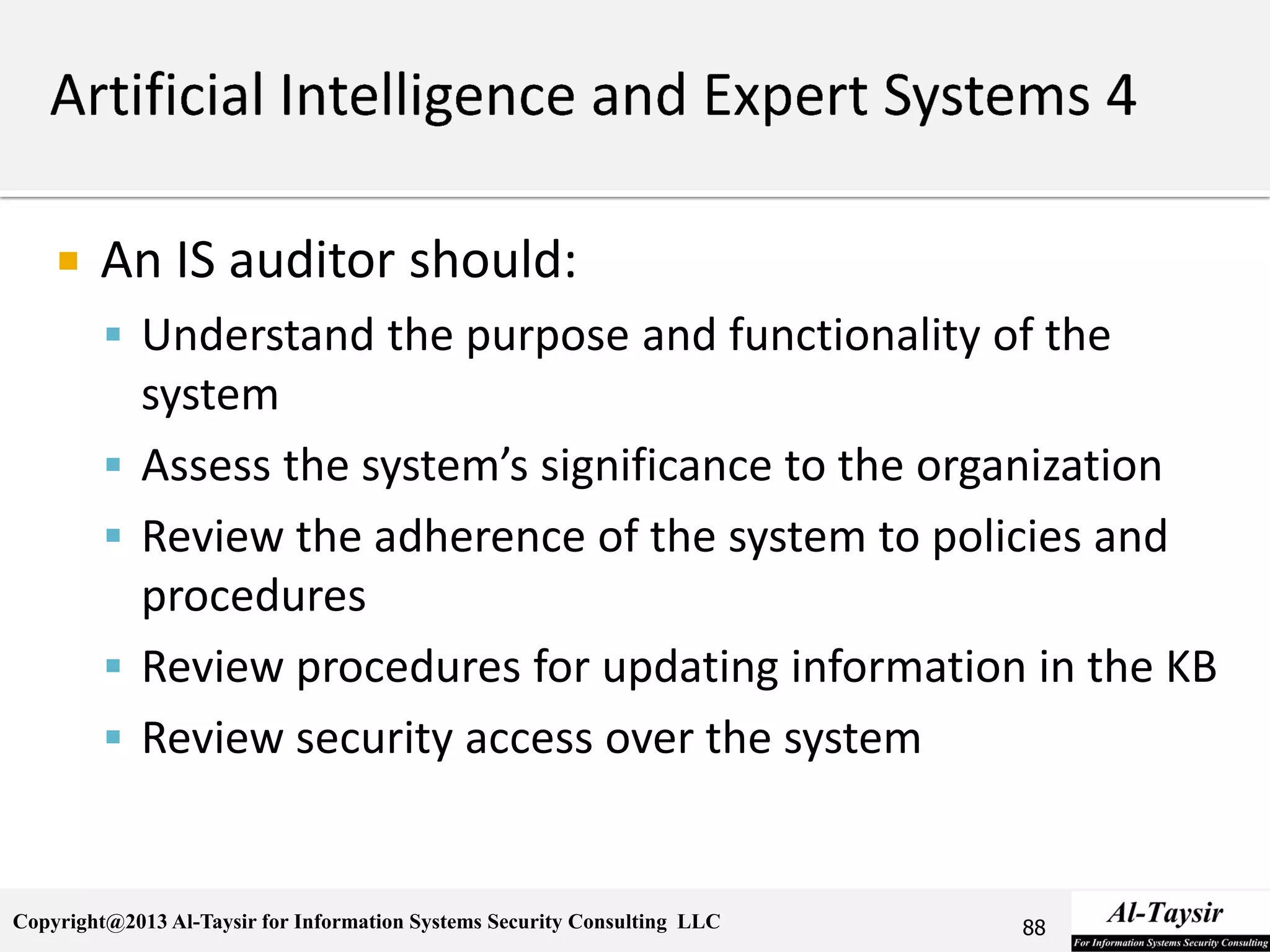Copyright@2013 Al-Taysir for Information Systems Security Consulting LLC
 An IS auditor should:
 Understand the purpose and functionality of the
system
 Assess the system’s significance to the organization
 Review the adherence of the system to policies and
procedures
 Review procedures for updating information in the KB
 Review security access over the system
88
 