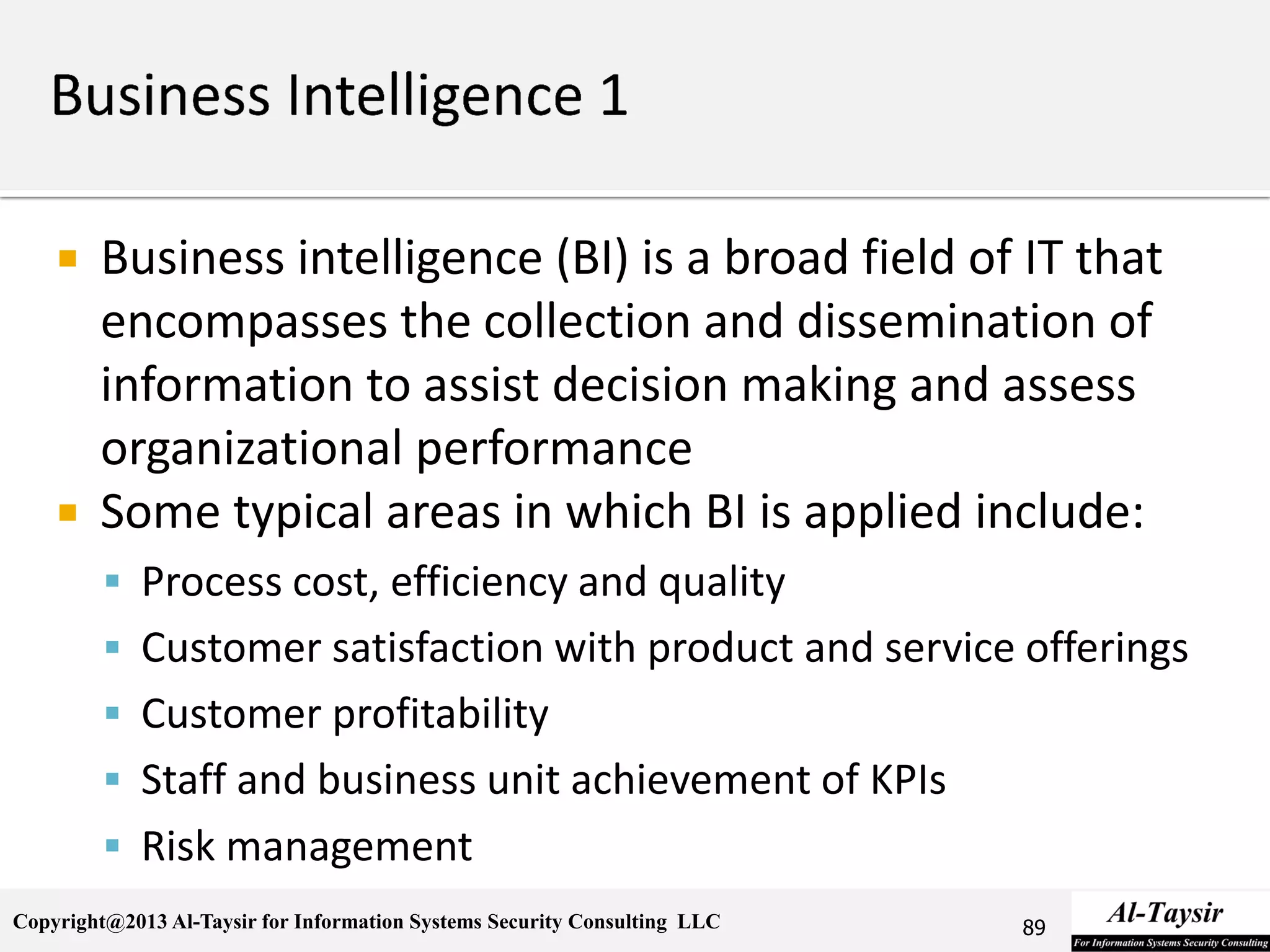 Copyright@2013 Al-Taysir for Information Systems Security Consulting LLC
 Business intelligence (BI) is a broad field of IT that
encompasses the collection and dissemination of
information to assist decision making and assess
organizational performance
 Some typical areas in which BI is applied include:
 Process cost, efficiency and quality
 Customer satisfaction with product and service offerings
 Customer profitability
 Staff and business unit achievement of KPIs
 Risk management
89
 