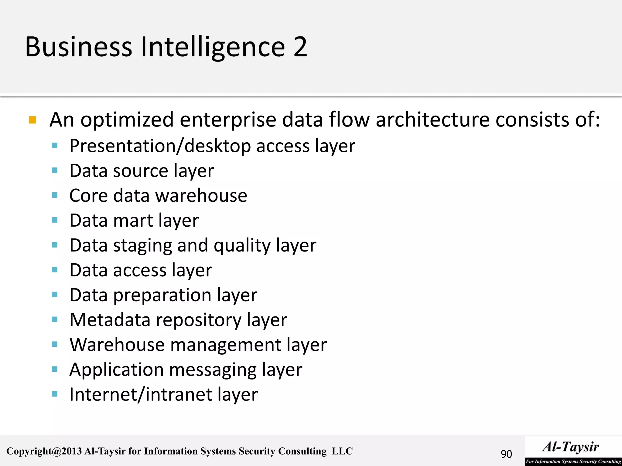 Copyright@2013 Al-Taysir for Information Systems Security Consulting LLC
 An optimized enterprise data flow architecture consists of:
 Presentation/desktop access layer
 Data source layer
 Core data warehouse
 Data mart layer
 Data staging and quality layer
 Data access layer
 Data preparation layer
 Metadata repository layer
 Warehouse management layer
 Application messaging layer
 Internet/intranet layer
90
 
