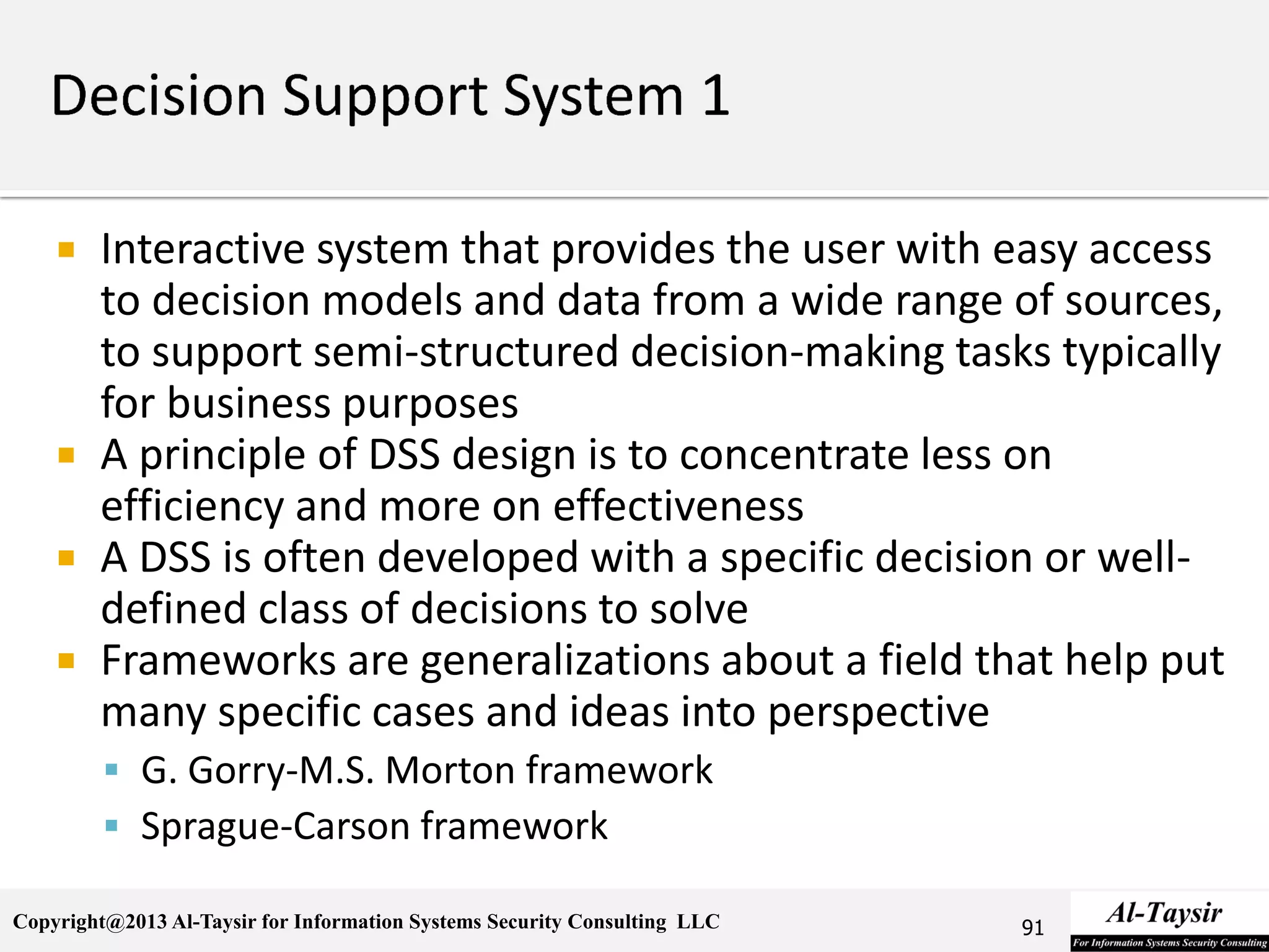 Copyright@2013 Al-Taysir for Information Systems Security Consulting LLC
 Interactive system that provides the user with easy access
to decision models and data from a wide range of sources,
to support semi-structured decision-making tasks typically
for business purposes
 A principle of DSS design is to concentrate less on
efficiency and more on effectiveness
 A DSS is often developed with a specific decision or well-
defined class of decisions to solve
 Frameworks are generalizations about a field that help put
many specific cases and ideas into perspective
 G. Gorry-M.S. Morton framework
 Sprague-Carson framework
91
 