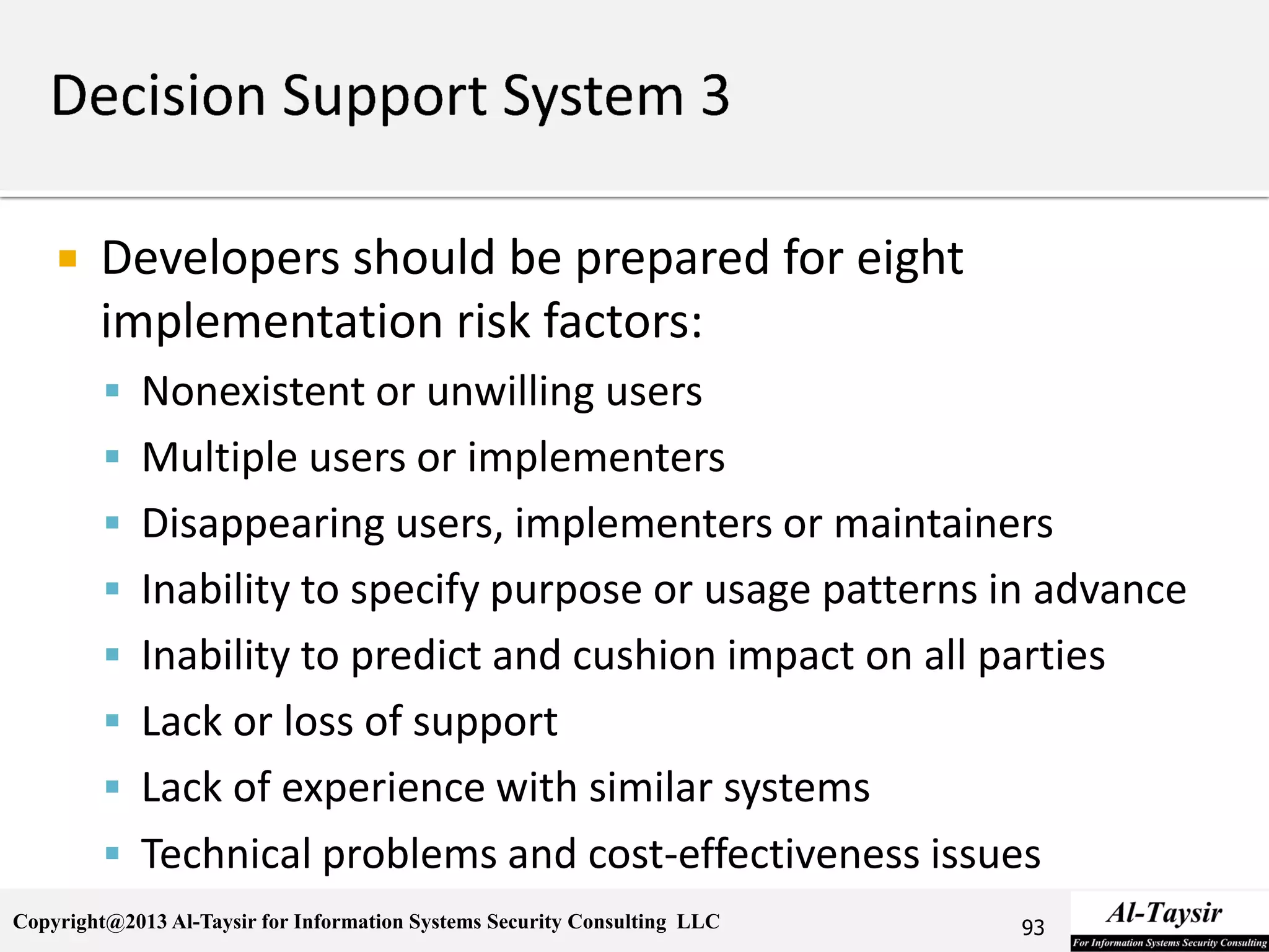 Copyright@2013 Al-Taysir for Information Systems Security Consulting LLC
 Developers should be prepared for eight
implementation risk factors:
 Nonexistent or unwilling users
 Multiple users or implementers
 Disappearing users, implementers or maintainers
 Inability to specify purpose or usage patterns in advance
 Inability to predict and cushion impact on all parties
 Lack or loss of support
 Lack of experience with similar systems
 Technical problems and cost-effectiveness issues
93
 