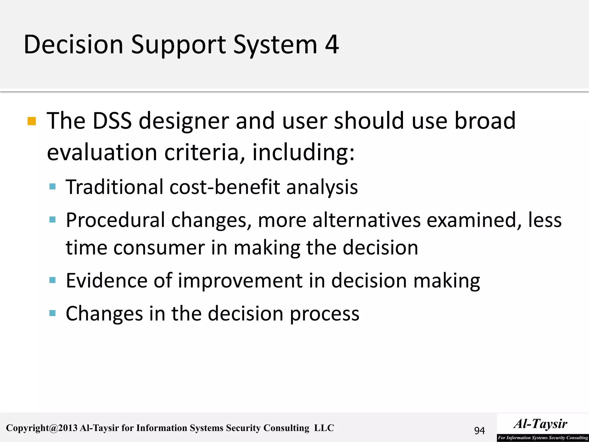 Copyright@2013 Al-Taysir for Information Systems Security Consulting LLC
 The DSS designer and user should use broad
evaluation criteria, including:
 Traditional cost-benefit analysis
 Procedural changes, more alternatives examined, less
time consumer in making the decision
 Evidence of improvement in decision making
 Changes in the decision process
94
 