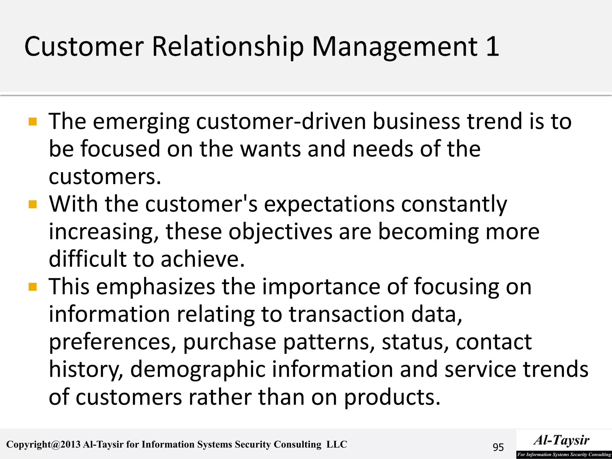 Copyright@2013 Al-Taysir for Information Systems Security Consulting LLC
 The emerging customer-driven business trend is to
be focused on the wants and needs of the
customers.
 With the customer's expectations constantly
increasing, these objectives are becoming more
difficult to achieve.
 This emphasizes the importance of focusing on
information relating to transaction data,
preferences, purchase patterns, status, contact
history, demographic information and service trends
of customers rather than on products.
95
 