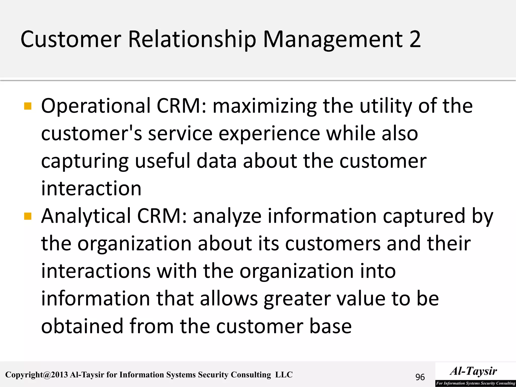 Copyright@2013 Al-Taysir for Information Systems Security Consulting LLC
 Operational CRM: maximizing the utility of the
customer's service experience while also
capturing useful data about the customer
interaction
 Analytical CRM: analyze information captured by
the organization about its customers and their
interactions with the organization into
information that allows greater value to be
obtained from the customer base
96
 