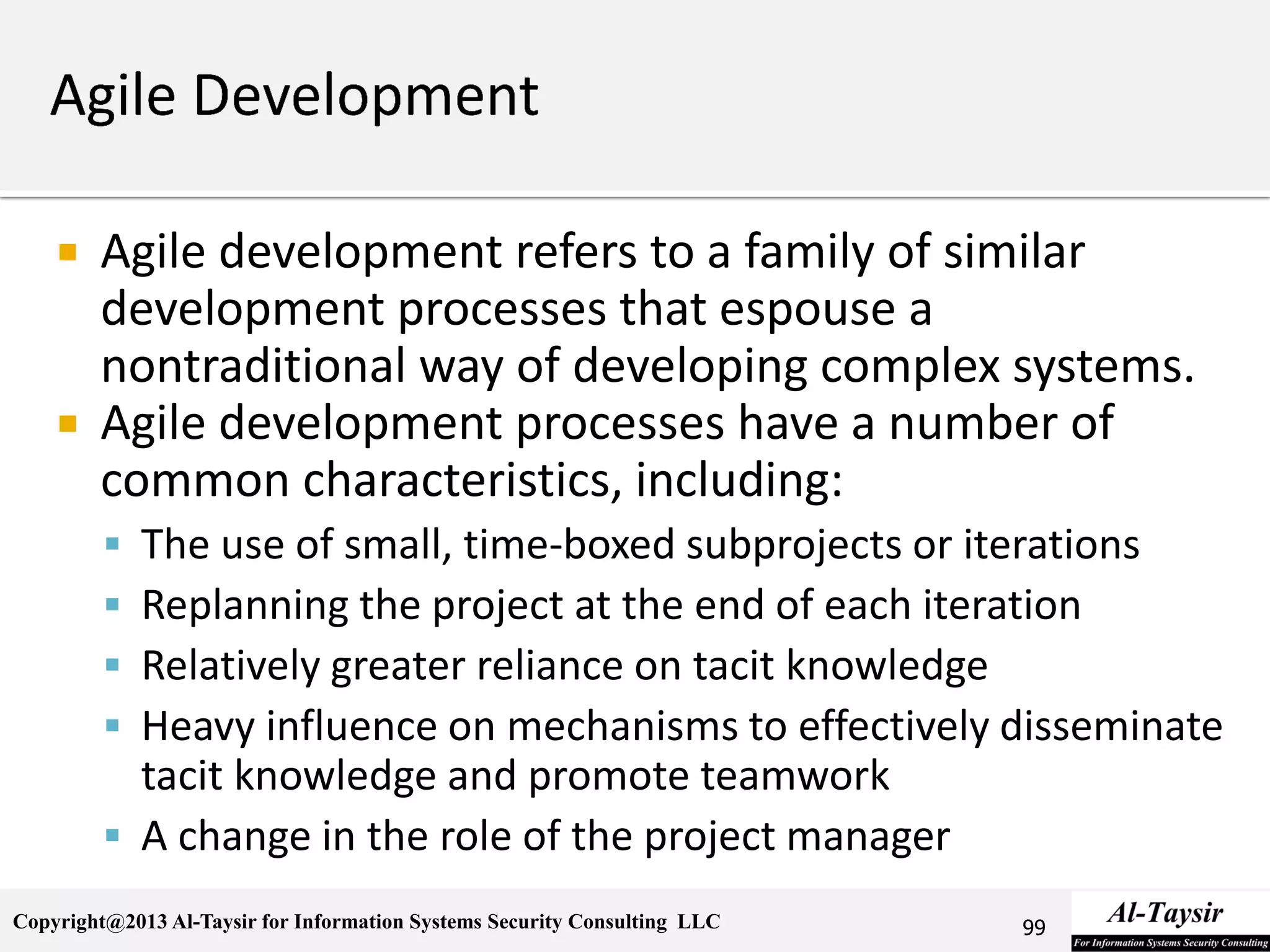 Copyright@2013 Al-Taysir for Information Systems Security Consulting LLC
 Agile development refers to a family of similar
development processes that espouse a
nontraditional way of developing complex systems.
 Agile development processes have a number of
common characteristics, including:
 The use of small, time-boxed subprojects or iterations
 Replanning the project at the end of each iteration
 Relatively greater reliance on tacit knowledge
 Heavy influence on mechanisms to effectively disseminate
tacit knowledge and promote teamwork
 A change in the role of the project manager
99
 