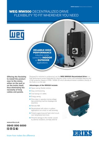 ERIKS Industrial Products, Services & Solutions
www.eriks.co.uk
0845 006 6000
WEG MW500 DECENTRALIZED DRIVE
FLEXIBILITY TO FIT WHEREVER YOU NEED
RELIABLE HIGH
PERFORMANCE
induction motor
control for INDOOR
or OUTDOOR
applications
Designed for industrial or professional use the WEG MW500 Decentralzed Drive is a
high performance product dedicated for induction motor control, with embedded features and
a high protection degree of IP66 / NEMA 4X which allowdecentralized installation directly on
the motor or on the wall.
Advantages of the MW500 include:
nn Space saving, flexible solution
nn Easy commissioning
nn Cost savings on cables
nn Energy saving
nn Drive stays in operation during voltage
dips preventing machine stoppage and
downtime
nn Remote HMI
nn Decentralized with indoor or outdoor
applications as a motor or wall assembly
nn Protects against ground fault, short circuit,
over temperature and more
nn Prevents damage to the inverter caused
by adverse situations, normally external
Offering the flexibility
to install the product
near to the motor,
either on the wall or
on the motor itself,
thus eliminating the
necessity of long
cables and panels.
 