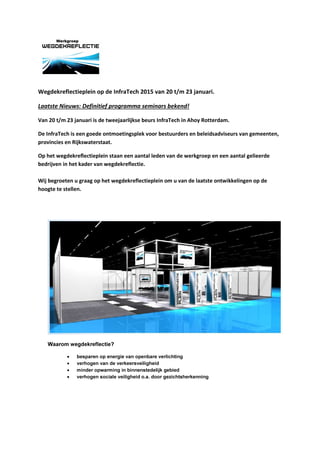 Wegdekreflectieplein op de InfraTech 2015 van 20 t/m 23 januari.
Laatste Nieuws: Definitief programma seminars bekend!
Van 20 t/m 23 januari is de tweejaarlijkse beurs InfraTech in Ahoy Rotterdam.
De InfraTech is een goede ontmoetingsplek voor bestuurders en beleidsadviseurs van gemeenten,
provincies en Rijkswaterstaat.
Op het wegdekreflectieplein staan een aantal leden van de werkgroep en een aantal gelieerde
bedrijven in het kader van wegdekreflectie.
Wij begroeten u graag op het wegdekreflectieplein om u van de laatste ontwikkelingen op de
hoogte te stellen.
Waarom wegdekreflectie?
• besparen op energie van openbare verlichting
• verhogen van de verkeersveiligheid
• minder opwarming in binnenstedelijk gebied
• verhogen sociale veiligheid o.a. door gezichtsherkenning
 